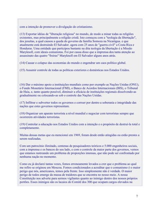 com a intenção de promover a divulgação do cristianismo.

(13) Exportar idéias de "liberação religiosa" no mundo, de modo a minar todas as religiões
existentes, mas principalmente a religião cristã. Isto começou com a "teologia da libertação",
dos jesuítas, a qual causou a queda do governo da família Somoza na Nicarágua. e que
atualmente está destruindo El Salvador. agora com 25 anos de "guerra civil" a Costa Rica e
Honduras. Uma entidade que participou bastante na dita teologia da libertação é a Missão
Maryknoll, com ideais comunistas. Foi por causa disso que a imprensa deu tanta atenção ao
assassinato das quatro "freiras" Maryknoll em El Salvador alguns anos atrás.

(14) Causar o colapso das economias do mundo e engendrar um caos político global.

(15) Assumir controle de todas as políticas exteriores e domésticas nos Estados Unidos.



(16) Dar o máximo apoio a instituições mundiais como por exemplo as Nações Unidas (ONU),
o Fundo Monetário Internacional (FMI), o Banco de Acordos Internacionais (BIS), o Tribunal
de Haia, e, tanto quanto possível, diminuir a eficácia de instituições regionais dissolvendo-as
gradualmente ou colocando-as sob o controle das Nações Unidas.

(17) Infiltrar e subverter todos os governos e corroer por dentro a soberania e integridade das
nações que estes governos representam.

(18) Organizar um aparato terrorista a nível mundial e negociar com terroristas sempre que
ocorrerem atividades terroristas.

(19) Controlar a educação nos Estados Unidos com a intenção e o propósito de destruí-la total e
completamente.

Muitas dessas metas que eu mencionei em 1969, foram desde então atingidas ou estão prestes a
serem realizadas.

Com um patrocínio ilimitado, centenas de pesquisadores teóricos e 5.000 engenheiros sociais,
com a imprensa e os bancos do seu lado, e com o controle da maior parte dos governos, vemos
que estamos rastreando um problema de proporções imensas, que não pode ser confrontado por
nenhuma nação no momento.

Como eu já declarei tantas vezes, fomos erroneamente levados a crer que o problema ao qual
me refiro se originou em Moscou. Fomos condicionados a acreditar que o comunismo é o maior
perigo que nós, americanos, temos pela frente. Isso simplesmente não é verdade. O maior
perigo de todos emerge da massa de traidores que se encontra no nosso meio. A nossa
Constituição nos adverte para sermos vigilantes quanto ao inimigo dentro dos nossos próprios
portões. Esses inimigos são os lacaios do Comitê dos 300 que ocupam cargos elevados na



                                                                                              7
 