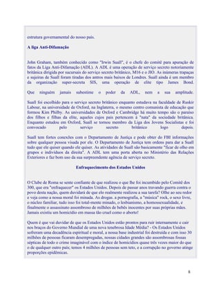 estrutura governamental do nosso país.

A liga Anti-Difamação


John Graham, também conhecido como "Irwin Suall", é o chefe do comitê para apuração de
fatos da Liga Anti-Difamação (ADL). A ADL é uma operação de serviço secreto notoriamente
britânica dirigida por sucursais do serviço secreto britânico, M16 e o JIO. As inúmeras trapaças
e sujeiras de Suall foram tiradas dos antros mais baixos de Londres. Suall ainda é um membro
da organização super-secreta SIS, uma operação de elite tipo James Bond.

Que    ninguém    jamais    subestime    o   poder   da    ADL,    nem     a   sua   amplitude.

Suall foi escolhido para o serviço secreto britânico enquanto estudava na faculdade de Ruskir
Labour, na universidade de Oxford, na Inglaterra, o mesmo centro comunista de educação que
formou Kim Philby. As universidades de Oxford e Cambridge há muito tempo são o paraíso
dos filhos e filhas da elite, aqueles cujos pais pertencem à "nata" da sociedade britânica.
Enquanto estudou em Oxford, Suall se tornou membro da Liga dos Jovens Socialistas e foi
convocado          pelo       serviço        secreto       britânico       logo       depois.

Suall tem fortes conexões com o Departamento de Justiça e pode obter do FBI informações
sobre qualquer pessoa visada por ele. O Departamento de Justiça tem ordens para dar a Suall
tudo que ele quiser quando ele quiser. As atividades de Suall são basicamente "ficar de olho em
grupos e indivíduos da direita". A ADL tem uma porta aberta no Ministério das Relações
Exteriores e faz bom uso da sua surpreendente agência de serviço secreto.

                            Enfraquecimento dos Estados Unidos


O Clube de Roma se sente confiante de que realizou o que lhe foi incumbido pelo Comitê dos
300, que era "enfraquecer" os Estados Unidos. Depois de passar anos travando guerra contra o
povo desta nação, quem duvidará de que elo realmente realizou a sua tarefa? Olhe ao seu redor
e veja como a nossa moral foi minada. As drogas. a pornografia, a "música" rock, o sexo livre,
o núcleo familiar, tudo isso foi total-mente minado, o lesbianismo, a homossexualidade, e
finalmente o assassinato assombroso de milhões de bebês inocentes por suas próprias mães.
Jamais existiu um homicídio em massa tão cruel como o aborto!

Quem é que vai duvidar de que os Estados Unidos estão prontos para ruir internamente e cair
nos braços do Governo Mundial de uma nova tenebrosa Idade Média? - Os Estados Unidos
sofreram uma decadência espiritual e moral, a nossa base industrial foi destruída e com isso 30
milhões de pessoas ficaram desempregadas, nossas cidades grandes são assombrosas fossas
sépticas de todo o crime imaginável com o índice de homicídios quase três vezes maior do que
o de qualquer outro país; temos 4 milhões de pessoas sem teto, e a corrupção no governo atinge
proporções epidêmicas.



                                                                                            8
 