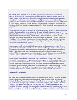 O Clube de Roma obteve êxito em dividir as Igrejas cristãs; obteve êxito em formar um
exército de carismáticos, fundamentalistas e evangélicos que lutam pelo estado sionista de
Israel. Durante a guerra de genocídio no Golfo, eu recebi dezenas de cartas me perguntando
como é que eu poderia ser contra "uma guerra cristã justa contra o Iraque". Como é que eu
poderia duvidar que o apoio dos cristãos fundamentalistas à guerra (do Comitê dos 300) contra
o Iraque não era baseado na, Bíblia? Afinal de contas, não foi Billy Graham que orou com o
presidente Bush logo antes de começarem a guerra? A Bíblia não fala de "guerras e rumores de
guerras"?

Estas cartas dão uma idéia da eficiência do trabalho do Instituto Tavistock. Os fundamentalistas
cristãos vão ser uma força invencível a favor da nação de Israel, exatamente como foi
planejado. É lamentável que estas pessoas tão bem intencionadas não percebam que estão sendo
grosseiramente manipuladas pelo Clube de Roma e que suas opiniões e crenças não são
genuínas, mas foram criadas para elas através de centenas de pesquisas e estudos teóricos do
Comitê dos 300, espalhados por todo o território americano. Em outras palavras: os cristãos
fundamentalistas e os evangélicos, assim como qualquer outro segmento da população
americana, sofreram lavagem cerebral.

Algumas pessoas talvez tenham dificuldade em aceitar a idéia de uma conspiração global
porque tantos escritores têm lucrado com isso. Outras duvidam que atividade a nível global
possa progredir com tanto êxito. Eles vêem toda a burocracia que existe no nosso governo e
dizem: "Bem, como é que vamos acreditar que particulares podem fazer mais do que o
governo?" Isso é porque se esquecem do fato de que o governo faz parte da conspiração. Eles
querem evidência concreta, e evidência concreta é difícil de se encontrar.

Outras dizem: "E daí? Eu não estou nem aí com a conspiração. Eu nem voto." Essa é
exatamente a maneira como a população americana em geral foi condicionada a reagir. O nosso
povo ficou desanimado e confuso, e isso é o resultado de anos de uma guerra travada contra
nós. um povo desmoralizado e confuso vai estar muito mais pronto para receber de braços
abertos um homem grandioso que prometa subitamente resolver todos os problemas e garantir
uma sociedade bem organizada na qual as pessoas têm um bom emprego e a rivalidade
doméstica é mínima. Esse ditador, que é o que vai ser, será recebido de braços abertos.

Organizações de fachada


O Comitê dos 300, apesar de existir há mais de 150 anos, só por volta de 1897 é que se tornou
no que é atualmente. Sempre deu ordens através de outras fachadas, como por exemplo o
Instituto Real para Assuntos Internacionais (Royal lnstitute for lnternational Afairs). Quando
foi decidido que um super-órgão controlaria os assuntos europeus, o RIA fundou o Instituto
Tavistock, que por sua vez criou a OTAN. Por cinco anos a OTAN foi patrocinada pela
Fundação Germânica Marshall. Talvez o membro mais importante dos Bilderbergers, um corpo
político estrangeiro do Comitê, foi Joseph Rettinger, que segundo se diz foi o seu fundador e o



                                                                                            9
 