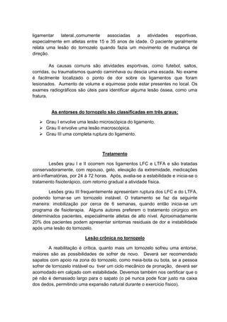 ligamentar   lateral.,comumente   associadas    a   atividades   esportivas,
especialmente em atletas entre 15 e 35 anos de idade. O paciente geralmente
relata uma lesão do tornozelo quando fazia um movimento de mudança de
direção.

         As causas comuns são atividades esportivas, como futebol, saltos,
corridas, ou traumatismos quando caminhava ou descia uma escada. No exame
é facilmente localizado o ponto de dor sobre os ligamentos que foram
lesionados. Aumento de volume e equimose pode estar presentes no local. Os
exames radiográficos são úteis para identificar alguma lesão óssea, como uma
fratura.


         As entorses do tornozelo são classificadas em três graus:

    Grau I envolve uma lesão microscópica do ligamento.
    Grau II envolve uma lesão macroscópica.
    Grau III uma completa ruptura do ligamento.



                                   Tratamento

          Lesões grau I e II ocorrem nos ligamentos LFC e LTFA e são tratadas
conservadoramente, com repouso, gelo, elevação da extremidade, medicações
anti-inflamatórias, por 24 à 72 horas. Após, avalia-se a estabilidade e inicia-se o
tratamento fisioterápico, com retorno gradual a atividade física.

       Lesões grau III frequentemente apresentam ruptura dos LFC e do LTFA,
podendo tornar-se um tornozelo instável. O tratamento se faz da seguinte
maneira: imobilização por cerca de 6 semanas, quando então inicia-se um
programa de fisioterapia. Alguns autores preferem o tratamento cirúrgico em
determinados pacientes, especialmente atletas de alto nível. Aproximadamente
20% dos pacientes podem apresentar sintomas residuais de dor e instabilidade
após uma lesão do tornozelo.

                          Lesão crônica no tornozelo

        A reabilitação é crítica, quanto mais um tornozelo sofreu uma entorse,
maiores são as possibilidades de sofrer de novo. Deverá ser recomendado
sapatos com apoio na zona do tornozelo, como meia-bota ou bota, se a pessoa
sofrer de tornozelo instável ou tiver um ciclo mecânico de pronação, deverá ser
acomodado em calçado com estabilidade. Devemos também nos certificar que o
pé não é demasiado largo para o sapato (o pé nunca pode ficar justo na caixa
dos dedos, permitindo uma expansão natural durante o exercício físico).
 