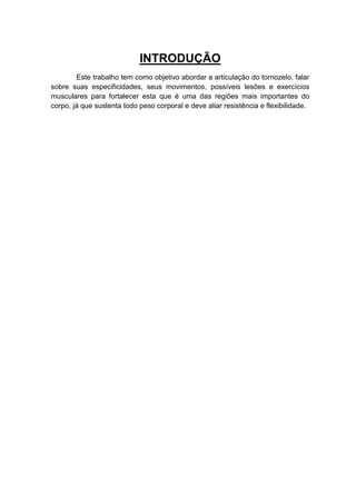 INTRODUÇÃO
        Este trabalho tem como objetivo abordar a articulação do tornozelo, falar
sobre suas especificidades, seus movimentos, possíveis lesões e exercícios
musculares para fortalecer esta que é uma das regiões mais importantes do
corpo, já que sustenta todo peso corporal e deve aliar resistência e flexibilidade.
 