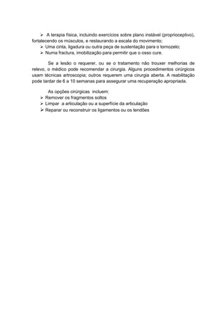  A terapia física, incluindo exercícios sobre plano instável (proprioceptivo),
fortalecendo os músculos, e restaurando a escala do movimento;
      Uma cinta, ligadura ou outra peça de sustentação para o tornozelo;
      Numa fractura, imobilização para permitir que o osso cure.

        Se a lesão o requerer, ou se o tratamento não trouxer melhorias de
relevo, o médico pode recomendar a cirurgia. Alguns procedimentos cirúrgicos
usam técnicas artroscopia; outros requerem uma cirurgia aberta. A reabilitação
pode tardar de 6 a 10 semanas para assegurar uma recuperação apropriada.

       As opções cirúrgicas incluem:
     Remover os fragmentos soltos
     Limpar a articulação ou a superfície da articulação
     Reparar ou reconstruir os ligamentos ou os tendões
 