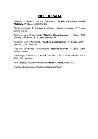 BIBLIOGRAFIA
Músculos – Provas e Funções, Florence P. Kendall e Elizabeth Kendall
McCreary, 3ª Edição, Editora Manole.

Fisiologia Articular, A. I. Kapandji, Volume 2, Membros Inferiores, 5ª Edição,
Editora Manole.

Anatomía para El Movimiento, Blandine Calais-Germian, 1ª Edição, 1994,
Volume 1, Los Libros de La Liebre de Marzo S.I.

Anatomia para o Movimento, Blandine Calais-Germian, 3ª Edição, 2010 ,
Volume 1, Editora Manole.

Guia dos Movimentos de Musculação, Frédéric Delavier, 4ª Edição, 2006,
Editora Manole.

Cinesiologia e Musculação, Cláudia Silveira Lima e Ronei Silveira Pinto,
2007, Editora ArtMed.

Atlas Interativo de Anatomia Humana, Franck H. Netter, Versão 3.0

www.auladeanatomia.com/sistemamuscular/perna.htm
 
