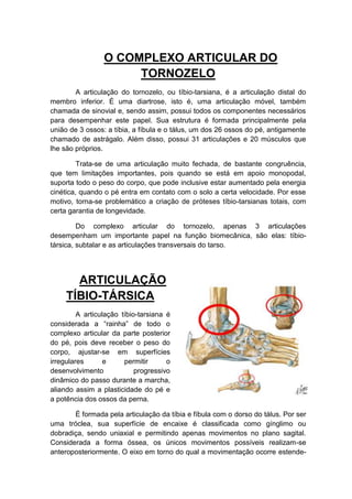 O COMPLEXO ARTICULAR DO
                      TORNOZELO
        A articulação do tornozelo, ou tíbio-tarsiana, é a articulação distal do
membro inferior. É uma diartrose, isto é, uma articulação móvel, também
chamada de sinovial e, sendo assim, possui todos os componentes necessários
para desempenhar este papel. Sua estrutura é formada principalmente pela
união de 3 ossos: a tíbia, a fíbula e o tálus, um dos 26 ossos do pé, antigamente
chamado de astrágalo. Além disso, possui 31 articulações e 20 músculos que
lhe são próprios.

         Trata-se de uma articulação muito fechada, de bastante congruência,
que tem limitações importantes, pois quando se está em apoio monopodal,
suporta todo o peso do corpo, que pode inclusive estar aumentado pela energia
cinética, quando o pé entra em contato com o solo a certa velocidade. Por esse
motivo, torna-se problemático a criação de próteses tíbio-tarsianas totais, com
certa garantia de longevidade.

         Do complexo articular do tornozelo, apenas 3 articulações
desempenham um importante papel na função biomecânica, são elas: tíbio-
társica, subtalar e as articulações transversais do tarso.




       ARTICULAÇÃO
     TÍBIO-TÁRSICA
         A articulação tíbio-tarsiana é
considerada a “rainha” de todo o
complexo articular da parte posterior
do pé, pois deve receber o peso do
corpo, ajustar-se em superfícies
irregulares       e     permitir      o
desenvolvimento             progressivo
dinâmico do passo durante a marcha,
aliando assim a plasticidade do pé e
a potência dos ossos da perna.

       É formada pela articulação da tíbia e fíbula com o dorso do tálus. Por ser
uma tróclea, sua superfície de encaixe é classificada como gínglimo ou
dobradiça, sendo uniaxial e permitindo apenas movimentos no plano sagital.
Considerada a forma óssea, os únicos movimentos possíveis realizam-se
anteroposteriormente. O eixo em torno do qual a movimentação ocorre estende-
 