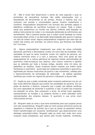 25 - Não é muito fácil desenvolver o ponto de vista segundo o qual os
primórdios da consciência humana não estão relacionados com a
descobertas de ferramentas (e de armas). Porque a história que nos
contaram nas escolas e universidades parece mostrar exatamente o
contrário. Pesquisadores descobriram nos túmulos dos períodos egípcio e
babilônico evidências de sacrifícios humanos em massa. Toda a ordem
social que predominou no mundo nos últimos milênios está baseada na
prática instrumental de matar e na imposição deliberada de sofrimentos aos
semelhantes. Mas é possível pensar que a ordem social baseada na morte
provocada pelas armas e na destruição desencadeada pela guerra é apenas
um tipo de ordem social. Alguns pesquisadores imaginam que esse tipo de
ordem não existia, por exemplo, na cultura Vinca, que florescia nos Balcãs
há 7 mil anos.

26 - Alguns pesquisadores imaginaram que antes da nossa civilização
patriarcal, guerreira e dominadora, existia um outro tipo de sociedade. Uma
sociedade na qual os seres humanos viviam em regime de parceria, em
relativa harmonia entre si e com a natureza. Para uma parte de tais
pesquisadores foi a cultura patriarcal de algumas hordas seminômades de
guerreiros (indo-europeus) que destruiu uma cultura uniforme e pacífica
que se estendia por toda a Europa antiga, durante vinte mil anos, do
paleolítico ao neolítico. Esses invasores teriam imposto sua ordem social
hierárquica e autoritária - governada por poderosos sacerdotes e guerreiros,
legitimada por deuses masculinos da guerra e das montanhas, voltada para
o desenvolvimento de tecnologias de destruição - às aldeias agrícolas
neolíticas que viviam em regime de parceria e cultuavam a deusa-mãe.

27 - Supôs-se que o poder conduzido pelos invasores patriarcais era de um
tipo muito diferente daquele que existia nas sociedades de parceria. Era um
poder de dominar e destruir, enquanto que o poder nas aldeias neolíticas
era uma capacidade de alimentar e sustentar a vida. O poder dos invasores
era baseado na arma. Eles cultuavam a arma. As armas eram sagradas,
representavam as funções e os poderes divinos e eram adoradas como
representações dos próprios deuses. O guerreiro e sua arma eram
instrumentos divinos.

28 - Ninguém sabe ao certo o que teria acontecido para que surgisse povos
com tais características. Ninguém sabe ao certo porque primitivos povos de
caçadores e criadores de animais (se é que as coisas se passaram assim)
foram transformados em invasores "profissionais" que desenvolveram uma
ideologia sacerdotal-militar. Ninguém sabe ao certo nem onde nem como
surgiram esses predadores, que saíram pelo mundo matando, mutilando,




                                    10
 