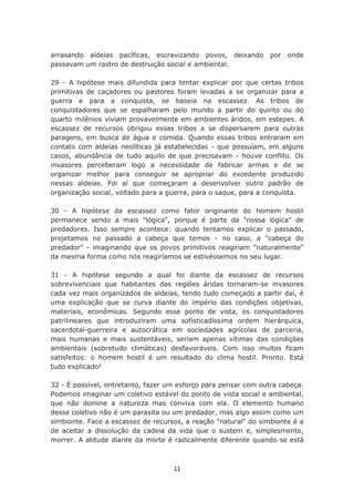 arrasando aldeias pacíficas, escravizando povos, deixando        por onde
passavam um rastro de destruição social e ambiental.

29 - A hipótese mais difundida para tentar explicar por que certas tribos
primitivas de caçadores ou pastores foram levadas a se organizar para a
guerra e para a conquista, se baseia na escassez. As tribos de
conquistadores que se espalharam pelo mundo a partir do quinto ou do
quarto milênios viviam provavelmente em ambientes áridos, em estepes. A
escassez de recursos obrigou essas tribos a se dispersarem para outras
paragens, em busca de água e comida. Quando essas tribos entraram em
contato com aldeias neolíticas já estabelecidas - que possuíam, em alguns
casos, abundância de tudo aquilo de que precisavam - houve conflito. Os
invasores perceberam logo a necessidade de fabricar armas e de se
organizar melhor para conseguir se apropriar do excedente produzido
nessas aldeias. Foi aí que começaram a desenvolver outro padrão de
organização social, voltado para a guerra, para o saque, para a conquista.

30 - A hipótese da escassez como fator originante do homem hostil
permanece sendo a mais "lógica", porque é parte da "nossa lógica" de
predadores. Isso sempre acontece: quando tentamos explicar o passado,
projetamos no passado a cabeça que temos - no caso, a "cabeça do
predador" - imaginando que os povos primitivos reagiriam "naturalmente"
da mesma forma como nós reagiríamos se estivéssemos no seu lugar.

31 - A hipótese segundo a qual foi diante da escassez de recursos
sobrevivenciais que habitantes das regiões áridas tornaram-se invasores
cada vez mais organizados de aldeias, tendo tudo começado a partir daí, é
uma explicação que se curva diante do império das condições objetivas,
materiais, econômicas. Segundo esse ponto de vista, os conquistadores
patrilineares que introduziram uma sofisticadíssima ordem hierárquica,
sacerdotal-guerreira e autocrática em sociedades agrícolas de parceria,
mais humanas e mais sustentáveis, seriam apenas vítimas das condições
ambientais (sobretudo climáticas) desfavoráveis. Com isso muitos ficam
satisfeitos: o homem hostil é um resultado do clima hostil. Pronto. Está
tudo explicado!

32 - É possível, entretanto, fazer um esforço para pensar com outra cabeça.
Podemos imaginar um coletivo estável do ponto de vista social e ambiental,
que não domine a natureza mas conviva com ela. O elemento humano
desse coletivo não é um parasita ou um predador, mas algo assim como um
simbionte. Face a escassez de recursos, a reação "natural" do simbionte é a
de aceitar a dissolução da cadeia da vida que o sustem e, simplesmente,
morrer. A atitude diante da morte é radicalmente diferente quando se está



                                    11
 