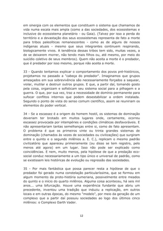 em sinergia com os elementos que constituem o sistema que chamamos de
vida numa escala mais ampla (como a das sociedades, dos ecossistemas e
inclusive do ecossistema planetário - ou Gaia). (Talvez por isso a perda do
território e a devastação dos seus ecossistemas representa de fato a morte
para tribos paleolíticas remanescentes - como as de alguns de nossos
indígenas atuais - mesmo que seus integrantes continuem respirando,
biologicamente vivos. A tendência dessas tribos tem sido, muitas vezes, a
de se deixarem morrer, não tendo mais filhos ou, até mesmo, por meio do
suicídio coletivo de seus membros). Quem não aceita a morte é o predador,
que é predador por isso mesmo, porque não aceita a morte.

33 - Quando tentamos explicar o comportamento dos povos pré-históricos,
projetamos no passado a "cabeça do predador". Imaginamos que grupos
ameaçados em sua sobrevivência são necessariamente forçados a saquear,
violar, mutilar e destruir outros grupos. E que, a partir daí, tomando gosto
pela coisa, organizam e sofisticam seu sistema social para a pilhagem e a
guerra. O que, por sua vez, traz a necessidade de domínio permanente para
sufocar conflitos internos que podem desestabilizar a ordem instalada.
Segundo o ponto de vista do senso comum científico, assim se reuniriam os
elementos do poder vertical.

34 - Se a escassez é a origem do homem hostil, os sistemas de dominação
deveriam ter brotado em muitos lugares onde, certamente, ocorreu
escassez provocada por intempéries e condições climáticas desfavoráveis. E
não apresentariam tantas semelhanças entre si, como de fato apresentam.
O problema é que os primeiros vinte ou trinta grandes sistemas de
dominação (chamados às vezes de sociedades ou civilizações) que surgiram
entre o quinto e o segundo milênios a. E. C.), replicam o mesmo padrão
civilizatório que apareceu primeiramente (ou disso se tem registro, pelo
menos até agora) em um lugar. Isso não pode ser explicado como
coincidências. E nem, muito menos, pela hipótese de que a predação eco-
social conduz necessariamente a um tipo único e universal de padrão, como
se existissem leis históricas de evolução ou regressão das sociedades.

35 - Por mais fantástica que possa parecer resta a hipótese de que o
predador foi gerado numa constelação particularíssima, que se formou em
algum momento da proto-história sumeriana, possivelmente entre meados
do quinto e o início do quarto milênios. Alguma coisa aconteceu, há seis mil
anos... uma bifurcação. Houve uma experiência fundante que abriu um
precedente, inventou uma tradição que induziu a replicação, em outros
locais e em outras épocas, do mesmo "modelo", por meio da geração de um
complexo que a partir daí possuiu sociedades ao logo dos últimos cinco
milênios: o Complexo Darth Vader.



                                    12
 