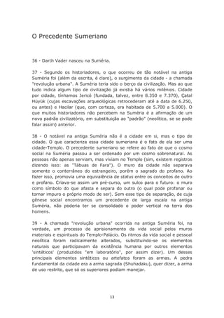 O Precedente Sumeriano


36 - Darth Vader nasceu na Suméria.

37 - Segundo os historiadores, o que ocorreu de tão notável na antiga
Suméria foi (além da escrita, é claro), o surgimento da cidade - a chamada
"revolução urbana". A Suméria teria sido o berço da civilização. Mas ao que
tudo indica algum tipo de civilização já existia há vários milênios. Cidade
por cidade, tínhamos Jericó (fundada, talvez, entre 8.350 e 7.370), Çatal
Hüyük (cujas escavações arqueológicas retrocederam até a data de 6.250,
ou antes) e Hacilar (que, com certeza, era habitada de 5.700 a 5.000). O
que muitos historiadores não percebem na Suméria é a afirmação de um
novo padrão civilizatório, em substituição ao "padrão" (neolítico, se se pode
falar assim) anterior.

38 - O notável na antiga Suméria não é a cidade em si, mas o tipo de
cidade. O que caracteriza essa cidade sumeriana é o fato de ela ser uma
cidade-Templo. O precedente sumeriano se refere ao fato de que o cosmo
social na Suméria passou a ser ordenado por um cosmo sobrenatural. As
pessoas não apenas serviam, mas viviam no Templo (sim, existem registros
dizendo isso: as "Tábuas de Fara"). O muro da cidade não separava
somente o conterrâneo do estrangeiro, porém o sagrado do profano. Ao
fazer isso, promovia uma equivalência de status entre os conceitos de outro
e profano. Criava-se assim um pré-curso, um sulco para o futuro: o muro
como símbolo do que afasta e separa do outro (o qual pode profanar ou
tornar impuro o próprio modo de ser). Sem esse tipo de separação, de cuja
gênese social encontramos um precedente de larga escala na antiga
Suméria, não poderia ter se consolidado o poder vertical na terra dos
homens.

39 - A chamada "revolução urbana" ocorrida na antiga Suméria foi, na
verdade, um processo de aprisionamento da vida social pelos muros
materiais e espirituais do Templo-Palácio. Os ritmos da vida social e pessoal
neolítica foram radicalmente alterados, substituindo-se os elementos
naturais que participavam da existência humana por outros elementos
'sintéticos' (produzidos "em laboratório", por assim dizer). Um desses
principais elementos sintéticos ou artefatos foram as armas. A pedra
fundamental da cidade era a arma sagrada (Shuhadaku), quer dizer, a arma
de uso restrito, que só os superiores podiam manejar.




                                     13
 