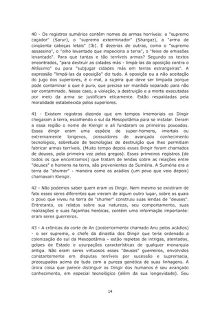 40 - Os registros sumérios contêm nomes de armas horríveis: o "supremo
caçador" (Sarur), o "supremo exterminador" (Shargaz), a "arma de
cinqüenta cabeças letais" (Ib). E dezenas de outras, como o "supremo
assassino", o "olho levantado que inspeciona a terra", o "feixe de emissões
levantado". Para que tantas e tão terríveis armas? Segundo os textos
encontrados, "para destruir as cidades más - limpá-las da oposição contra o
Altíssimo" ou para "subjugar cidades más em terras estrangeiras". A
expressão "limpá-las da oposição" diz tudo. A oposição ou a não aceitação
do jugo dos superiores, é o mal, a sujeira que deve ser limpada porque
pode contaminar o que é puro, que precisa ser mantido separado para não
ser contaminado. Nesse caso, a violação, a destruição e a morte executadas
por meio da arma se justificam eticamente. Estão respaldadas pela
moralidade estabelecida pelos superiores.

41 - Existem registros dizendo que em tempos imemoriais os Dingir
chegaram à terra, escolhendo o sul da Mesopotâmia para se instalar. Deram
a essa região o nome de Kiengir e ali fundaram os primeiros povoados.
Esses dingir eram uma espécie de super-homens, imortais ou
extremamente     longevos, possuidores de        avançado     conhecimento
tecnológico, sobretudo de tecnologias de destruição que lhes permitiam
fabricar armas terríveis. (Muito tempo depois esses Dingir foram chamados
de deuses, pela primeira vez pelos gregos). Esses primeiros registros (de
todos os que encontramos) que tratam de lendas sobre as relações entre
"deuses" e homens na terra, são provenientes da Suméria. A Suméria era a
terra de "shumer" - maneira como os acádios (um povo que veio depois)
chamavam Kiengir.

42 - Não podemos saber quem eram os Dingir. Nem mesmo se existiram de
fato esses seres diferentes que vieram de algum outro lugar, sobre os quais
o povo que viveu na terra de "shumer" construiu suas lendas de "deuses".
Entretanto, os relatos sobre sua natureza, seu comportamento, suas
realizações e suas façanhas heróicas, contêm uma informação importante:
eram seres guerreiros.

43 - A crônicas da corte de An (posteriormente chamado Anu pelos acádios)
- o ser supremo, o chefe da dinastia dos Dingir que teria ordenado a
colonização do sul da Mesopotâmia - estão repletas de intrigas, atentados,
golpes de Estado e usurpações características de qualquer monarquia
antiga. Não eram seres virtuosos esses "deuses" guerreiros, envolvidos
constantemente em disputas terríveis por sucessão e supremacia,
preocupados acima de tudo com a pureza genética de suas linhagens. A
única coisa que parece distinguir os Dingir dos humanos é seu avançado
conhecimento, em especial tecnológico (além da sua longevidade). Seu



                                    14
 