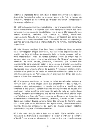 poder dá a impressão de ter como base a posse de horríveis tecnologias de
destruição. Seu domínio sobre os homens - como o de Enlil, o "senhor do
comando", herdeiro de An e chefe da "missão" dos Dingir - estabelece-se
claramente pelo terror.

44 - Além do conhecimento avançadíssimo - ou provavelmente em virtude
desse conhecimento - a segunda coisa que distingue os Dingir dos seres
humanos é a sua aparente imortalidade. Isso é que é tão assustador nos
relatos sumérios. Teríamos sido criados e, depois, colonizados
(rigorosamente falando em termos históricos: civilizados) por seres com
uma estrutura moral deplorável, mas possuidores de uma alta tecnologia
que lhes garantia, inclusive, a imortalidade. Ou, no mínimo, incomensurável
longevidade.

45 - Os "deuses" sumérios (que logo foram copiados por todas ou quase
todas "civilizações" antigas derivantes) não são seres espiritualizados, no
sentido que hoje atribuímos ao conceito. Pelo contrário, parecem até ser
meio materialistas. Aliás, as lendas sumérias sobre os Dingir não se
parecem nem um pouco com peças religiosas. Os "deuses" sumérios são
hierarcas, às vezes brutais, genocidas, carnívoros, que ocultam seu
conhecimento para acumular poder e para exercer e ampliar seu domínio
sobre seus pares e sobre os humanos. Além disso, não morrem facilmente.
Aqui parece estar uma das chaves da questão. A recusa em aceitar a morte
(característica principal de todos os hierarcas-predadores) pode estar na
raiz dessa concepção de "seres superiores" projetada nos Dingir das lendas
sobre a pré-história sumeriana.

46 - É espantoso que todos os deuses de todas as civilizações antigas se
pareçam tanto. Os mais antigos textos que encontramos - dos acádios, dos
egípcios e dos indo-europeus; e depois dos assírios e babilônios, dos
cretenses e dos gregos - contam histórias muito parecidas de deuses, que
confirmam relatos sumérios anteriores. Do vale do Indo ao Mediterrâneo
oriental, das terras banhadas pelo Nilo ao vale mesopotâmico, entre o Tigre
e o Eufrates, e a leste do Tigre, e a oeste do Eufrates, as teogonias são
extremamente semelhantes. Amoritas, cananitas, hurritas, hititas - todos
dizem que existiam deuses na terra. Antes dos homens. Os homens teriam
sido criados para servir aos deuses. Em alguns casos, como trabalhadores
mesmo. Operários amestrados de quem os deuses exigiam trabalho,
submissão às regras e oferendas sacrificiais.

47 - Os mais antigos textos que encontramos falam também que a
monarquia e a hierarquia e o sacerdócio - a "coroa" e o "trono", o "cetro" e
o "bastão"; em suma, os elementos do poder vertical que compõem o que



                                    15
 