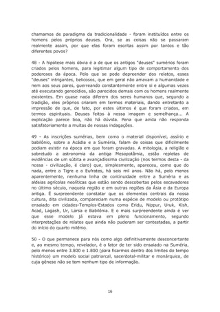 chamamos de paradigma da tradicionalidade - foram instituídos entre os
homens pelos próprios deuses. Ora, se as coisas não se passaram
realmente assim, por que elas foram escritas assim por tantos e tão
diferentes povos?

48 - A hipótese mais óbvia é a de que os antigos "deuses" sumérios foram
criados pelos homens, para legitimar algum tipo de comportamento dos
poderosos da época. Pelo que se pode depreender dos relatos, esses
"deuses" intrigantes, belicosos, que em geral não amavam a humanidade e
nem aos seus pares, guerreando constantemente entre si e algumas vezes
até executando genocídios, são parecidos demais com os homens realmente
existentes. Em quase nada diferem dos seres humanos que, segundo a
tradição, eles próprios criaram em termos materiais, dando entretanto a
impressão de que, de fato, por estes últimos é que foram criados, em
termos espirituais. Deuses feitos à nossa imagem e semelhança... A
explicação parece boa, não há dúvida. Pena que ainda não responda
satisfatoriamente a muitas de nossas indagações.

49 - As inscrições sumérias, bem como o material disponível, assírio e
babilônio, sobre a Acádia e a Suméria, falam de coisas que dificilmente
podiam existir na época em que foram gravadas. A mitologia, a religião e
sobretudo a astronomia da antiga Mesopotâmia, estão repletas de
evidências de um súbita e avançadíssima civilização (nos termos desta - da
nossa - civilização, é claro) que, simplesmente, apareceu, como que do
nada, entre o Tigre e o Eufrates, há seis mil anos. Não há, pelo menos
aparentemente, nenhuma linha de continuidade entre a Suméria e as
aldeias agrícolas neolíticas que estão sendo descobertas pelos escavadores
no último século, naquela região e em outras regiões da Ásia e da Europa
antiga. É surpreendente constatar que os elementos centrais da nossa
cultura, dita civilizada, compareciam numa espécie de modelo ou protótipo
ensaiado em cidades-Templos-Estados como Eridu, Nippur, Uruk, Kish,
Acad, Lagash, Ur, Larsa e Babilônia. E o mais surpreendente ainda é ver
que esse modelo já estava em pleno funcionamento, segundo
interpretações de relatos que ainda não puderam ser contestadas, a partir
do início do quarto milênio.

50 - O que permanece para nós como algo definitivamente desconcertante
e, ao mesmo tempo, revelador, é o fator de ter sido ensaiado na Suméria,
pelo menos entre 3.800 e 1.800 (para ficarmos dentro dos limites do tempo
histórico) um modelo social patriarcal, sacerdotal-militar e monárquico, de
cuja gênese não se tem nenhum tipo de informação.




                                    16
 