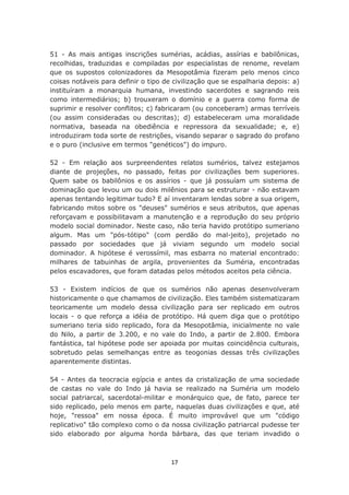 51 - As mais antigas inscrições sumérias, acádias, assírias e babilônicas,
recolhidas, traduzidas e compiladas por especialistas de renome, revelam
que os supostos colonizadores da Mesopotâmia fizeram pelo menos cinco
coisas notáveis para definir o tipo de civilização que se espalharia depois: a)
instituíram a monarquia humana, investindo sacerdotes e sagrando reis
como intermediários; b) trouxeram o domínio e a guerra como forma de
suprimir e resolver conflitos; c) fabricaram (ou conceberam) armas terríveis
(ou assim consideradas ou descritas); d) estabeleceram uma moralidade
normativa, baseada na obediência e repressora da sexualidade; e, e)
introduziram toda sorte de restrições, visando separar o sagrado do profano
e o puro (inclusive em termos "genéticos") do impuro.

52 - Em relação aos surpreendentes relatos sumérios, talvez estejamos
diante de projeções, no passado, feitas por civilizações bem superiores.
Quem sabe os babilônios e os assírios - que já possuíam um sistema de
dominação que levou um ou dois milênios para se estruturar - não estavam
apenas tentando legitimar tudo? E aí inventaram lendas sobre a sua origem,
fabricando mitos sobre os "deuses" sumérios e seus atributos, que apenas
reforçavam e possibilitavam a manutenção e a reprodução do seu próprio
modelo social dominador. Neste caso, não teria havido protótipo sumeriano
algum. Mas um "pós-tótipo" (com perdão do mal-jeito), projetado no
passado por sociedades que já viviam segundo um modelo social
dominador. A hipótese é verossímil, mas esbarra no material encontrado:
milhares de tabuinhas de argila, provenientes da Suméria, encontradas
pelos escavadores, que foram datadas pelos métodos aceitos pela ciência.

53 - Existem indícios de que os sumérios não apenas desenvolveram
historicamente o que chamamos de civilização. Eles também sistematizaram
teoricamente um modelo dessa civilização para ser replicado em outros
locais - o que reforça a idéia de protótipo. Há quem diga que o protótipo
sumeriano teria sido replicado, fora da Mesopotâmia, inicialmente no vale
do Nilo, a partir de 3.200, e no vale do Indo, a partir de 2.800. Embora
fantástica, tal hipótese pode ser apoiada por muitas coincidência culturais,
sobretudo pelas semelhanças entre as teogonias dessas três civilizações
aparentemente distintas.

54 - Antes da teocracia egípcia e antes da cristalização de uma sociedade
de castas no vale do Indo já havia se realizado na Suméria um modelo
social patriarcal, sacerdotal-militar e monárquico que, de fato, parece ter
sido replicado, pelo menos em parte, naquelas duas civilizações e que, até
hoje, "ressoa" em nossa época. É muito improvável que um "código
replicativo" tão complexo como o da nossa civilização patriarcal pudesse ter
sido elaborado por alguma horda bárbara, das que teriam invadido o



                                      17
 