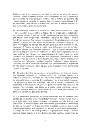 Ocidente, em levas sucessivas, do final do quinto ao início do terceiro
milênios. Lendo os textos ficamos com a impressão de que o software já
estava pronto no início do quarto milênio. Pois a história da Suméria não
registra nenhuma evolução do modelo. Aliás, o surgimento ha história (não
só da Suméria, mas de todo o mundo dito civilizado) é a emersão súbita do
que chamamos de protótipo sumeriano.

55 - Na mitologia sumeriana o homem foi criado pelos senhores - os Dingir
- para suportar o jugo, sofrer a fadiga. Já foi criado como trabalhador,
escravo dos deuses. E foi a escravidão do homem que propiciou a liberdade
dos deuses. Num antigo texto - chamado "A Epopéia da Criação" - Marduk
(um Dingir sumério) fala mais ou menos assim: "Eu produzirei um primitivo
inferior. 'Homem' será seu nome. Eu criarei um trabalhador primitivo. Ele
será encarregado do serviço dos deuses, para que estes possam ter seu
descanso". A "lógica" da coisa é muito clara. O homem é um ser inferior,
servo dos deuses que são seres superiores. Logo, o homem também deve
ser servo daqueles que foram instituídos na terra como representantes ou
intermediários dos deuses: os sacerdotes-reis. E assim como os seres
humanos, nas primeiras civilizações, não adoravam propriamente a seus
deuses, antes os temiam e trabalhavam para eles (o termo bíblico avod,
traduzido por "adoração", também significa "trabalho"), assim deveriam
trabalhar para seus superiores humanos que representavam os superiores
divinos (sobrehumanos). Sem dúvida, uma mitologia muito conveniente
para os poderosos.

56 - Na antiga Suméria os superiores humanos tinham a missão de ensinar
aos inferiores humanos o "caminho certo", os "costumes certos" e a
"adoração adequada", por meio de um sistema imposto de regras práticas
de comportamento e normas de moralidade. Mas a moralidade humana,
que regulava a vida dos inferiores, não era a mesma moralidade dos
superiores. A ortodoxia moral que valia para os homens não valia para os
deuses. Para constatar isso basta ler o relato sobre mentiras, tramas,
traições, incestos, estupros, manipulações e outras violações e abusos que
compõem as crônicas das cortes divinas.

57 - A moralidade introduzida na cidade sumeriana era, na verdade (com
perdão do trocadilho) uma "muralidade". Existiam muros, muitos muros,
separando tudo, para manter a pureza dos lugares que não deveriam ser
profanados. o recinto sagrado era, inicialmente (como revela a etimologia
da palavra 'sagrado' em língua suméria), o espaço separado, cujo acesso
era permitido apenas aos superiores ou àqueles a quem estes designavam.
O "código de pureza" aqui inaugurado vai se perpetuar no tempo. Um bom
exemplo dessa tradição é o livro bíblico chamado Levítico, escrito mais ou



                                    18
 
