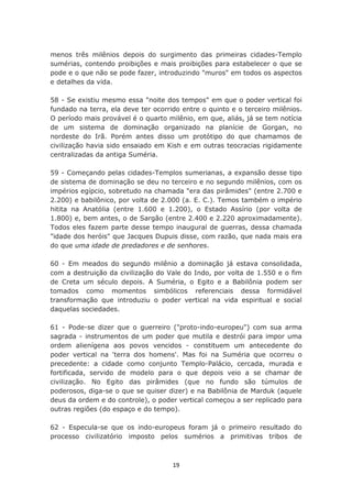 menos três milênios depois do surgimento das primeiras cidades-Templo
sumérias, contendo proibições e mais proibições para estabelecer o que se
pode e o que não se pode fazer, introduzindo "muros" em todos os aspectos
e detalhes da vida.

58 - Se existiu mesmo essa "noite dos tempos" em que o poder vertical foi
fundado na terra, ela deve ter ocorrido entre o quinto e o terceiro milênios.
O período mais provável é o quarto milênio, em que, aliás, já se tem notícia
de um sistema de dominação organizado na planície de Gorgan, no
nordeste do Irã. Porém antes disso um protótipo do que chamamos de
civilização havia sido ensaiado em Kish e em outras teocracias rigidamente
centralizadas da antiga Suméria.

59 - Começando pelas cidades-Templos sumerianas, a expansão desse tipo
de sistema de dominação se deu no terceiro e no segundo milênios, com os
impérios egípcio, sobretudo na chamada "era das pirâmides" (entre 2.700 e
2.200) e babilônico, por volta de 2.000 (a. E. C.). Temos também o império
hitita na Anatólia (entre 1.600 e 1.200), o Estado Assírio (por volta de
1.800) e, bem antes, o de Sargão (entre 2.400 e 2.220 aproximadamente).
Todos eles fazem parte desse tempo inaugural de guerras, dessa chamada
"idade dos heróis" que Jacques Dupuis disse, com razão, que nada mais era
do que uma idade de predadores e de senhores.

60 - Em meados do segundo milênio a dominação já estava consolidada,
com a destruição da civilização do Vale do Indo, por volta de 1.550 e o fim
de Creta um século depois. A Suméria, o Egito e a Babilônia podem ser
tomados como momentos simbólicos referenciais dessa formidável
transformação que introduziu o poder vertical na vida espiritual e social
daquelas sociedades.

61 - Pode-se dizer que o guerreiro ("proto-indo-europeu") com sua arma
sagrada - instrumentos de um poder que mutila e destrói para impor uma
ordem alienígena aos povos vencidos - constituem um antecedente do
poder vertical na 'terra dos homens'. Mas foi na Suméria que ocorreu o
precedente: a cidade como conjunto Templo-Palácio, cercada, murada e
fortificada, servido de modelo para o que depois veio a se chamar de
civilização. No Egito das pirâmides (que no fundo são túmulos de
poderosos, diga-se o que se quiser dizer) e na Babilônia de Marduk (aquele
deus da ordem e do controle), o poder vertical começou a ser replicado para
outras regiões (do espaço e do tempo).

62 - Especula-se que os indo-europeus foram já o primeiro resultado do
processo civilizatório imposto pelos sumérios a primitivas tribos de



                                     19
 