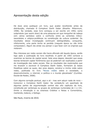 Apresentação desta edição


Há doze anos publiquei um livro, que acabei recolhendo antes da
distribuição, chamado O Complexo Darth Vader (Brasília: Millennium,
1998). Na verdade, esse livro começou a ser escrito em 1992, como
subproduto (por assim dizer) de uma pesquisa em que mergulhei de cabeça
(em vários sentidos) sobre o confronto entre as vertentes mítico-
sacerdotais e utópico-proféticas na constituição da cultura ocidental. Os
resultados dessa investigação continuam datilografados, conquanto,
infelizmente, uma parte tenha se perdido (naquela época eu não tinha
computador). Algum dia ainda vou pensar o que fazer com os originais que
restaram.

Meu interesse por redes sociais não havia aflorado até àquela época, senão
logo após a publicação do livro recolhido. A partir de 1993 comecei a
examinar as teorias do capital social. Sete anos depois, descobri que essas
teorias tentavam captar fenômenos que só poderiam ser explicados a partir
da investigação das redes sociais. Mas os resultados das explorações que
me levaram a escrever O Complexo Darth Vader, formaram as bases
filosóficas sobre as quais, dez anos depois, construí a minha visão sobre
redes, publicada no livro "Novas visões sobre a sociedade, o
desenvolvimento, a internet, a política e o mundo glocalizado" (Curitiba:
Escola-de-Redes, 2008).

Com alguma correção pontual, aqui e ali - mas sem aduzir nada de novo –
transcrevi o Complexo Darth Vader. Na verdade,fiz um apanhado de
algumas partes da argumentação central dos oito capítulos do livro,
constituída por sentenças ou grupos de sentenças numeradas de 1 a 131.
Omito a introdução e os extensos Créditos e Notas e Comentários,
mantendo, todavia, o Epílogo.

São Paulo, inverno de 2010.




                                    2
 