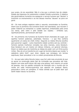que surgiu, já era sacerdotal. Não é a toa que o primeiro tipo de cidade-
Estado que apareceu foi justamente a cidade-Templo sumeriana. O objetivo
dos governadores humanos era assegurar o serviço humano aos "deuses" e
transmitir os ensinamentos e as leis desses mesmos "deuses" ao povo em
geral.

69 - Os mais antigos registros sobre o assunto, encontrados na Suméria,
dizem que os primeiros reis humanos foram reis-sacerdotes, que reuniam o
poder material (ou temporal) e o poder espiritual, simbolizados pela coroa
(ou tiara), pelo cetro e pelo bastão (ou cajado) - símbolos que,
significativamente, permanecem até hoje!

70 - Os primeiros reis humanos da Suméria foram chamados de Lugal, que
significa homem poderoso, potentado, hierarca - o que lhes conferia
igualmente um status de chefe militar. Segundo os relatos Ninurta escolhia
para governar Lagash - outra importante cidade suméria sob seu controle -
homens (jamais mulheres) versados nas artes marciais, como Eanatum.
Esse Eanatum era um mestre em táticas militares, um general vitorioso.
Dizem os relatos que ele mantinha as rédeas do poder com um firme punho
militar. Mas ele só se transforma em Lugal da Suméria depois que recebe "a
sabedoria sobre Kish", quer dizer, depois que consegue, em termos
espirituais, fazer prevalecer a lei e a ordem provenientes de Ninurta.

71 - Ao que tudo indica Ninurta (seja o que for) está mais envolvido do que
se pensa na construção deste tipo de civilização que prevalece até hoje.
Alguém com esse perfil talvez não seja uma pessoa, nem mesmo um grupo
de pessoas, mas um padrão composto de interação com o mundo que se
revela em cada hierarca-guerreiro que aparece em qualquer época,
possuindo-o como um complexo. É nesse sentido que se pode dizer que
Darth Vader nasceu na Suméria.




                                    22
 
