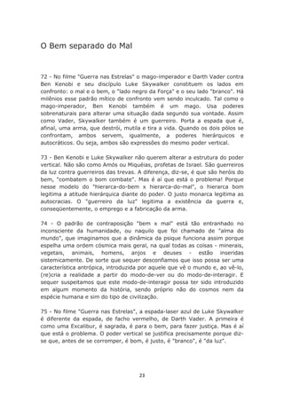 O Bem separado do Mal


72 - No filme "Guerra nas Estrelas" o mago-imperador e Darth Vader contra
Ben Kenobi e seu discípulo Luke Skywalker constituem os lados em
confronto: o mal e o bem, o "lado negro da Força" e o seu lado "branco". Há
milênios esse padrão mítico de confronto vem sendo inculcado. Tal como o
mago-imperador, Ben Kenobi também é um mago. Usa poderes
sobrenaturais para alterar uma situação dada segundo sua vontade. Assim
como Vader, Skywalker também é um guerreiro. Porta a espada que é,
afinal, uma arma, que destrói, mutila e tira a vida. Quando os dois pólos se
confrontam, ambos servem, igualmente, a poderes hierárquicos e
autocráticos. Ou seja, ambos são expressões do mesmo poder vertical.

73 - Ben Kenobi e Luke Skywalker não querem alterar a estrutura do poder
vertical. Não são como Amós ou Miquéias, profetas de Israel. São guerreiros
da luz contra guerreiros das trevas. A diferença, diz-se, é que são heróis do
bem, "combatem o bom combate". Mas é aí que está o problema! Porque
nesse modelo do "hierarca-do-bem x hierarca-do-mal", o hierarca bom
legitima a atitude hierárquica diante do poder. O justo monarca legitima as
autocracias. O "guerreiro da luz" legitima a existência da guerra e,
conseqüentemente, o emprego e a fabricação da arma.

74 - O padrão de contraposição "bem x mal" está tão entranhado no
inconsciente da humanidade, ou naquilo que foi chamado de "alma do
mundo", que imaginamos que a dinâmica da psique funciona assim porque
espelha uma ordem cósmica mais geral, na qual todas as coisas - minerais,
vegetais, animais, homens, anjos e deuses - estão inseridas
sistemicamente. De sorte que sequer desconfiamos que isso possa ser uma
característica antrópica, introduzida por aquele que vê o mundo e, ao vê-lo,
(re)cria a realidade a partir do modo-de-ver ou do modo-de-interagir. E
sequer suspeitamos que este modo-de-interagir possa ter sido introduzido
em algum momento da história, sendo próprio não do cosmos nem da
espécie humana e sim do tipo de civilização.

75 - No filme "Guerra nas Estrelas", a espada-laser azul de Luke Skywalker
é diferente da espada, de facho vermelho, de Darth Vader. A primeira é
como uma Excalibur, é sagrada, é para o bem, para fazer justiça. Mas é aí
que está o problema. O poder vertical se justifica precisamente porque diz-
se que, antes de se corromper, é bom, é justo, é "branco", é "da luz".




                                     23
 