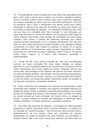 76 - A moralidade da nossa civilização tem suas raízes nas separações entre
bem e mal: justo e injusto, puro e impuro, luz e trevas, sagrado e profano,
divino e humano, ordem e caos. A ordem justa, pura e luminosa, sagrada e
boa porque desejada por deus, pode ser autocrático-hierárquica. Isso não
se questiona. Mas o caos, a (des)ordem que atenta contra essa ordem,
representa a impureza que deve ser purificada, as trevas que devem ser
iluminadas, a profanação do sagrado - um atentado à vontade de deus. Este
mal que deve ser combatido pelo "bom combate" é uma disfunção, um
desarranjo funcional no interior do sistema. Ou do esquema. Esse esquema
mítico continua informando nosso sentido de moralidade em plena época
moderna. Pelo menos a metade dos desenhos animados que nossas
crianças assistem diariamente na TV, o replicam diretamente. Isso para não
falar na maior parte dos filmes de ficção científica, que projetam modelos
semelhantes no futuro. Não importa se estamos no século 25 ou quinto
milênio adiante: lá encontraremos quase sempre imperadores ou barões
envolvidos em confrontos de casas e dinastias, heróis "brancos" em guerra
contra vilões "negros". É o futuro mais longínquo replicando a
tradicionalidade.

77 - Existe de fato uma mesma tradição por trás das manifestações
culturais da nossa civilização. Por meio dessa tradição, os códigos
replicativos ou as mensagens-padrões que encontramos na antiga Suméria
foram transmitidos para outras regiões do tempo, chegando inclusive aos
nossos dias. Essa tradição se faz presente não apenas nos filmes infantis e
nas obras de ficção científica, mas também nos monumentos arquitetônicos,
no desenho industrial de armas e veículos, no funcionamento das escolas,
no tipo de família, nos rituais das igrejas. Sobretudo, porém, tal tradição se
faz presente nas ordens e sociedades esotéricas.

78 - Existe realmente uma sabedoria nas vertentes de pensamento e ação
conduzidas pela tradição. E também uma rigorosa moralidade baseada em
códigos de justiça. Porém a sabedoria conduzida pela tradição é uma função
do tipo de civilização que originou essa tradição. Como se fosse um reflexo
do mundo recriado por esta civilização. Da mesma forma, os códigos de
pureza e justiça contidos na tradição são adequados à reprodução deste
modelo civilizatório: o modelo sumeriano, o protótipo sumeriano.

79 - Para além das doutrinas da tradição, o paradigma da tradicionalidade
verticalizou o mundo "povoando" todo o universo simbólico - ou aquilo que
foi chamado de "mundo da psique" - com formas que não concorrem para o
estabelecimento de um cosmos social que mantenha as mesmas
propriedades em todas as direções mas, pelo contrário, que privilegiam a
direção vertical. Não é por outro motivo que achamos que Deus está em



                                     24
 