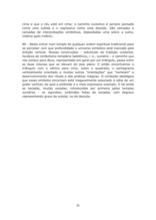 cima e que o céu está em cima; o caminho evolutivo é sempre pensado
como uma subida e o regressivo como uma descida. São camadas e
camadas de interpretações simbólicas, depositadas uma sobre a outra,
milênio após milênio.

80 - Basta entrar num templo de qualquer ordem espiritual tradicional para
se perceber com que profundidade o universo simbólico está marcado pela
direção vertical. Nessas construções - sobretudo da tradição ocidental,
herdeira do simbolismo templário babilônico, i. e., sumério - o caminho que
nos conduz para deus, representado em geral por um triângulo, passa entre
as duas colunas que se elevam do piso plano. E então encontramos o
triângulo com o vértice para cima, sobre o quadrado, o pentagrama
verticalmente orientado e muitas outras "orientações" que "norteiam" o
desenvolvimento dos rituais e das práticas mágicas. O conteúdo ideológico
que esses símbolos encarnam está inegavelmente associado à idéia de um
poder vertical, do qual a pirâmide é o mais expressivo exemplo. E há ainda
as escadas, muitas escadas, introduzidas por primeiro pelos templos
sumérios - os zigurates: pirâmides feitas de escadas, com degraus
representando graus de subida; ou de descida.




                                    25
 