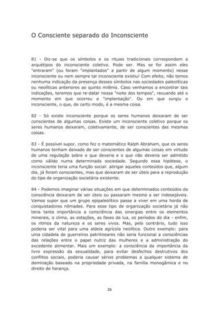 O Consciente separado do Inconsciente


81 - Diz-se que os símbolos e os rituais tradicionais correspondem a
arquétipos do inconsciente coletivo. Pode ser. Mas se for assim eles
"entraram" (ou foram "implantados" a partir de algum momento) nesse
inconsciente ou nem sempre tal inconsciente existiu! Com efeito, não temos
nenhuma indicação da presença desses símbolos nas sociedades paleolíticas
ou neolíticas anteriores ao quinto milênio. Caso venhamos a encontrar tais
indicações, teremos que re-datar nossa "noite dos tempos", recuando até o
momento em que ocorreu a "implantação". Ou em que surgiu o
inconsciente, o que, de certo modo, é a mesma coisa.

82 - Só existe inconsciente porque os seres humanos deixaram de ser
conscientes de algumas coisas. Existe um inconsciente coletivo porque os
seres humanos deixaram, coletivamente, de ser conscientes das mesmas
coisas.

83 - É possível supor, como fez o matemático Ralph Abraham, que os seres
humanos tenham deixado de ser conscientes de algumas coisas em virtude
de uma regulação sobre o que deveria e o que não deveria ser admitido
como válido numa determinada sociedade. Segundo essa hipótese, o
inconsciente teria uma função social: abrigar aqueles conteúdos que, algum
dia, já foram conscientes, mas que deixaram de ser úteis para a reprodução
do tipo de organização societária existente.

84 - Podemos imaginar várias situações em que determinados conteúdos da
consciência deixaram de ser úteis ou passaram mesmo a ser indesejáveis.
Vamos supor que um grupo epipaleolítico passe a viver em uma horda de
conquistadores nômades. Para esse tipo de organização societária já não
teria tanta importância a consciência das sinergias entre os elementos
minerais, o clima, as estações, as fases da lua, os períodos do dia - enfim,
os ritmos da natureza e os seres vivos. Mas, pelo contrário, tudo isso
poderia ser vital para uma aldeia agrícola neolítica. Outro exemplo: para
uma cidadela de guerreiros patrilineares não seria funcional a consciências
das relações entre o papel nutriz das mulheres e a administração do
excedente alimentar. Mais um exemplo: a consciência da importância da
livre expressão da sexualidade, para evitar desfechos destrutivos dos
conflitos sociais, poderia causar sérios problemas a qualquer sistema de
dominação baseado na propriedade privada, na família monogâmica e no
direito de herança.




                                    26
 