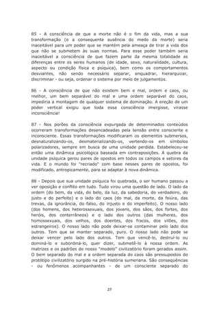 85 - A consciência de que a morte não é o fim da vida, mas a sua
transformação (e a consequente ausência do medo da morte) seria
inaceitável para um poder que se mantém pela ameaça de tirar a vida dos
que não se submetem às suas normas. Para esse poder também seria
inaceitável a consciência de que fazem parte da mesma totalidade as
diferenças entre os seres humanos (de idade, sexo, naturalidade, cultura,
aspecto ou condição física e psíquica), bem como os comportamentos
desviantes, não sendo necessário separar, enquadrar, hierarquizar,
discriminar - ou seja, ordenar o sistema por meio de julgamentos.

86 - A consciência de que não existem bem e mal, ordem e caos, ou
melhor, um bem separável do mal e uma ordem separável do caos,
impediria a montagem de qualquer sistema de dominação. A ereção de um
poder vertical exigiu que toda essa consciência imergisse, virasse
inconsciência!

87 - Nos porões da consciência expurgada de determinados conteúdos
ocorreram transformações desencadeadas pela tensão entre consciente e
inconsciente. Essas transformações modificaram os elementos submersos,
desnaturalizando-os, desmaterializando-os, vertendo-os em símbolos
polarizadores, sempre em busca de uma unidade perdida. Estabeleceu-se
então uma dinâmica psicológica baseada em contraposições. A quebra da
unidade psíquica gerou pares de opostos em todos os campos e setores da
vida. E o mundo foi "recriado" com base nesses pares de opostos, foi
modificado, antropicamente, para se adaptar à nova dinâmica.

88 - Depois que sua unidade psíquica foi quebrada, o ser humano passou a
ver oposição e conflito em tudo. Tudo virou uma questão de lado. O lado da
ordem (do bem, da vida, do belo, da luz, da sabedoria, do verdadeiro, do
justo e do perfeito) e o lado do caos (do mal, da morte, da feiúra, das
trevas, da ignorância, do falso, do injusto e do imperfeito). O nosso lado
(dos homens, dos heterossexuais, dos jovens, dos sãos, dos fortes, dos
heróis, dos conterrâneos) e o lado dos outros (das mulheres, dos
homossexuais, dos velhos, dos doentes, dos fracos, dos vilões, dos
estrangeiros). O nosso lado não pode deixar-se contaminar pelo lado dos
outros. Tem que se manter separado, puro. O nosso lado não pode se
deixar vencer pelo lado dos outros. Tem que vencê-lo, destruí-lo ou
dominá-lo e subordiná-lo, quer dizer, submetê-lo à nossa ordem. As
matrizes e os padrões do nosso "modelo" civilizatório foram gerados assim.
O bem separado do mal e a ordem separada do caos são pressupostos do
protótipo civilizatório surgido na pré-história sumeriana. São conseqüências
- ou fenômenos acompanhantes - de um consciente separado do




                                    27
 