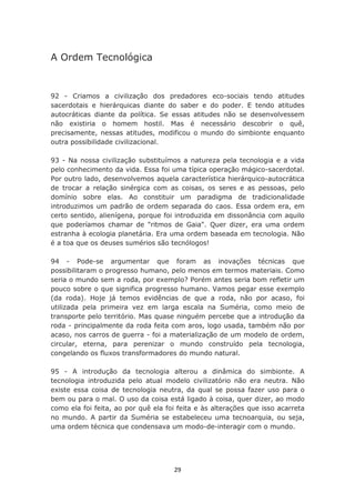 A Ordem Tecnológica


92 - Criamos a civilização dos predadores eco-sociais tendo atitudes
sacerdotais e hierárquicas diante do saber e do poder. E tendo atitudes
autocráticas diante da política. Se essas atitudes não se desenvolvessem
não existiria o homem hostil. Mas é necessário descobrir o quê,
precisamente, nessas atitudes, modificou o mundo do simbionte enquanto
outra possibilidade civilizacional.

93 - Na nossa civilização substituímos a natureza pela tecnologia e a vida
pelo conhecimento da vida. Essa foi uma típica operação mágico-sacerdotal.
Por outro lado, desenvolvemos aquela característica hierárquico-autocrática
de trocar a relação sinérgica com as coisas, os seres e as pessoas, pelo
domínio sobre elas. Ao constituir um paradigma de tradicionalidade
introduzimos um padrão de ordem separada do caos. Essa ordem era, em
certo sentido, alienígena, porque foi introduzida em dissonância com aquilo
que poderíamos chamar de "ritmos de Gaia". Quer dizer, era uma ordem
estranha à ecologia planetária. Era uma ordem baseada em tecnologia. Não
é a toa que os deuses sumérios são tecnólogos!

94 - Pode-se argumentar que foram as inovações técnicas que
possibilitaram o progresso humano, pelo menos em termos materiais. Como
seria o mundo sem a roda, por exemplo? Porém antes seria bom refletir um
pouco sobre o que significa progresso humano. Vamos pegar esse exemplo
(da roda). Hoje já temos evidências de que a roda, não por acaso, foi
utilizada pela primeira vez em larga escala na Suméria, como meio de
transporte pelo território. Mas quase ninguém percebe que a introdução da
roda - principalmente da roda feita com aros, logo usada, também não por
acaso, nos carros de guerra - foi a materialização de um modelo de ordem,
circular, eterna, para perenizar o mundo construído pela tecnologia,
congelando os fluxos transformadores do mundo natural.

95 - A introdução da tecnologia alterou a dinâmica do simbionte. A
tecnologia introduzida pelo atual modelo civilizatório não era neutra. Não
existe essa coisa de tecnologia neutra, da qual se possa fazer uso para o
bem ou para o mal. O uso da coisa está ligado à coisa, quer dizer, ao modo
como ela foi feita, ao por quê ela foi feita e às alterações que isso acarreta
no mundo. A partir da Suméria se estabeleceu uma tecnoarquia, ou seja,
uma ordem técnica que condensava um modo-de-interagir com o mundo.




                                     29
 