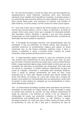 96 - Por meio da tecnologia o mundo foi criado como que pela segunda vez,
estabelecendo-se novas dinâmicas interativas entre seus elementos,
sobretudo novas relações entre abundância e escassez. A escassez passou a
ser administrada pela economia política do poder totalitário, passou a ser a
fonte mesma desse poder. Isso aconteceu na Suméria, mas também no
Egito faraônico, na China antiga e no Perú incaico em vários outros lugares.

97 - Uma coisa é dizer que os impérios não teriam podido se manter sem o
controle dos insumos básicos: a terra, a água, os alimentos e as fontes de
energia. Porém outra coisa é dizer que a escassez foi introduzida também
pela tecnologia urbana, hidráulica e agrícola e que sem essa escassez
(programada, em certa medida) de recursos sobrevivenciais, os sistemas de
dominação não teriam podido se reproduzir.

98 - A introdução da tecnologia acarretou uma desestabilização vital nas
sociedades. E isso era justificado, em termos míticos, pelo sacerdote. O
sacerdote prescrevia os procedimentos mágicos para aplacar as forças
misteriosas que, se não fossem satisfeitas, poderiam trazer a fome, a
doença, a catástrofe, a morte. A precária ordem, imposta, do mundo
construído, exigia grandes sacrifícios para se manter.

99 - O mago-sacerdote egípcio conhecia os ciclos das enchentes do Nilo
mas ocultava esse conhecimento do povo ignorante, quer dizer, do povo
que ele mesmo mantinha ignorante ao ocultar esse e outros conhecimentos.
Então o mago-sacerdote egípcio exigia conformidade à ordem para que uma
inundação não destruísse as plantações dos camponeses. Mas nada disso
era natural ou necessário. O modelo hidráulico redistribuidor de água em
canais de irrigação, construídos e controlados pela tecnologia faraônica,
criava o perigo ao adensar povoamentos em locais de risco, numa
proporção que ia muito além daquela exercida pela natural atração das
terras mais férteis. No entanto, se o povo não vivesse sob a ameaça (do
perigo), como poderia ser recompensado pela sua aquiescência, sendo salvo
do perigo? E como poderia ser castigado por sua desobediência à ordem,
sendo abandonado ao perigo?

100 - O conhecimento tecnológico ocultado pelos sacerdotes nas primitivas
sociedades de dominação era mágico porque, de fato, tecnologia é magia
no sentido mais profundo do conceito. Ou seja, tentativa instrumental de
ajuste da estrutura e da dinâmica do mundo a fim de influenciar a
configuração de causas que produzirão mudanças de fluxos, segundo
procedimentos anti-ecológicos lato sensu, ou não holísticos. A magia-
tecnologia constituiu um modo pelo qual a ordem invasiva do poder vertical
foi penetrando no caos da vida e pelo qual a consciência de Gaia do



                                    30
 