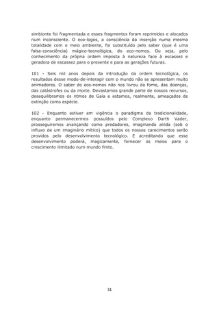 simbionte foi fragmentada e esses fragmentos foram reprimidos e alocados
num inconsciente. O eco-logos, a consciência da inserção numa mesma
totalidade com o meio ambiente, foi substituído pelo saber (que é uma
falsa-consciência) mágico-tecnológica, do eco-nomos. Ou seja, pelo
conhecimento da própria ordem imposta à natureza face à escassez e
geradora de escassez para o presente e para as gerações futuras.

101 - Seis mil anos depois da introdução da ordem tecnológica, os
resultados desse modo-de-interagir com o mundo não se apresentam muito
animadores. O saber do eco-nomos não nos livrou da fome, das doenças,
das catástrofes ou da morte. Devastamos grande parte de nossos recursos,
desequilibramos os ritmos de Gaia e estamos, realmente, ameaçados de
extinção como espécie.

102 - Enquanto estiver em vigência o paradigma da tradicionalidade,
enquanto permanecermos possuídos pelo Complexo Darth Vader,
prosseguiremos avançando como predadores, imaginando ainda (sob o
influxo de um imaginário mítico) que todos os nossos carecimentos serão
providos pelo desenvolvimento tecnológico. E acreditando que esse
desenvolvimento poderá, magicamente, fornecer os meios para o
crescimento ilimitado num mundo finito.




                                   31
 
