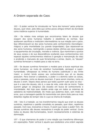 A Ordem separada do Caos


103 - O poder vertical foi introduzido na "terra dos homens" pelos próprios
deuses, quer dizer, pela idéia que certos povos antigos tinham da divindade
como instância superior à humanidade.

104 - Os relatos mais antigos que encontramos falam de deuses que
exigiam dos seres humanos trabalho e obediência às normas. Que
aceitavam sacrifícios e instituíam intermediários na sua relação com o povo.
Que diferenciavam-se dos seres humanos pelo conhecimento (tecnológico-
mágico) e pela imortalidade (ou grande longevidade). Que separavam-se
dos seres humanos, restringindo o acesso destes últimos aos seus espaços
e equipamentos de circulação, moradia e vivência. Que mantinham a pureza
de seus corpos e de sua descendência ocultando seus conhecimentos (em
especial aqueles conhecimentos relativos à geração e manutenção da vida)
e proibindo o manuseio de suas ferramentas e armas. Assim, os "deuses"
sumérios forneciam o modelo para a vida na terra.

105 - Os deuses sumérios forneciam o modelo para a busca espiritual dos
seres humanos: ao invés de constituir humanidade, perseguir a super-
humanidade. Ultrapassar os limites do humano (sobretudo o seu limite
maior: a morte) tendo acesso aos conhecimentos que só os deuses
possuíam. Para exercer a sabedoria, o poder e o domínio sobre as coisas,
seres e pessoas, como os deuses exerciam. E para serem imortais, como os
deuses o eram. Depois disso parece que todos querem subir para os céus -
que é a casa dos deuses, isto é, a casa da vida, onde não se morre. Todos
querem galgar os (de)graus (da escada) em busca de conhecimento e
imortalidade. Até hoje esse modelo ainda vige em todos os sistemas de
sabedoria da tradicionalidade. De modo que podemos dizer, sem medo de
errar, que a mensagem-padrão foi transmitida com pleno êxito para as mais
distantes regiões do tempo! Isto é o que se chama de tradição.

106 - Isto é a tradição: ao nos transformamos naquilo que eram os deuses
sumérios, repetimos o padrão concebido no passado, quer dizer, repetimos
passado. Com isso, trancamos o futuro. É assim que nasce o poder! Sim. Os
deuses sumérios são deuses necessários à ereção do poder vertical. Como
todos os deuses não-humanizados, levam necessariamente à sistemas de
dominação.

107 - O que chamamos de poder é uma relação que transforma diferenças
em separações. Poder vertical é aquele que estabelece uma ordem sagrada


                                    32
 