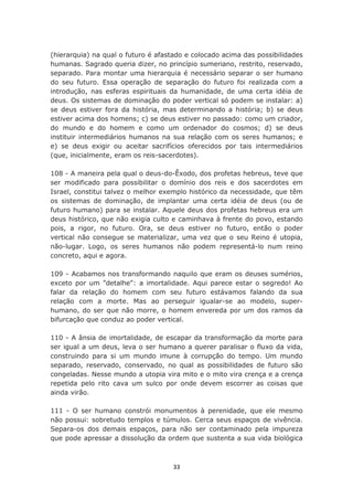 (hierarquia) na qual o futuro é afastado e colocado acima das possibilidades
humanas. Sagrado queria dizer, no princípio sumeriano, restrito, reservado,
separado. Para montar uma hierarquia é necessário separar o ser humano
do seu futuro. Essa operação de separação do futuro foi realizada com a
introdução, nas esferas espirituais da humanidade, de uma certa idéia de
deus. Os sistemas de dominação do poder vertical só podem se instalar: a)
se deus estiver fora da história, mas determinando a história; b) se deus
estiver acima dos homens; c) se deus estiver no passado: como um criador,
do mundo e do homem e como um ordenador do cosmos; d) se deus
instituir intermediários humanos na sua relação com os seres humanos; e
e) se deus exigir ou aceitar sacrifícios oferecidos por tais intermediários
(que, inicialmente, eram os reis-sacerdotes).

108 - A maneira pela qual o deus-do-Êxodo, dos profetas hebreus, teve que
ser modificado para possibilitar o domínio dos reis e dos sacerdotes em
Israel, constitui talvez o melhor exemplo histórico da necessidade, que têm
os sistemas de dominação, de implantar uma certa idéia de deus (ou de
futuro humano) para se instalar. Aquele deus dos profetas hebreus era um
deus histórico, que não exigia culto e caminhava à frente do povo, estando
pois, a rigor, no futuro. Ora, se deus estiver no futuro, então o poder
vertical não consegue se materializar, uma vez que o seu Reino é utopia,
não-lugar. Logo, os seres humanos não podem representá-lo num reino
concreto, aqui e agora.

109 - Acabamos nos transformando naquilo que eram os deuses sumérios,
exceto por um "detalhe": a imortalidade. Aqui parece estar o segredo! Ao
falar da relação do homem com seu futuro estávamos falando da sua
relação com a morte. Mas ao perseguir igualar-se ao modelo, super-
humano, do ser que não morre, o homem envereda por um dos ramos da
bifurcação que conduz ao poder vertical.

110 - A ânsia de imortalidade, de escapar da transformação da morte para
ser igual a um deus, leva o ser humano a querer paralisar o fluxo da vida,
construindo para si um mundo imune à corrupção do tempo. Um mundo
separado, reservado, conservado, no qual as possibilidades de futuro são
congeladas. Nesse mundo a utopia vira mito e o mito vira crença e a crença
repetida pelo rito cava um sulco por onde devem escorrer as coisas que
ainda virão.

111 - O ser humano constrói monumentos à perenidade, que ele mesmo
não possui: sobretudo templos e túmulos. Cerca seus espaços de vivência.
Separa-os dos demais espaços, para não ser contaminado pela impureza
que pode apressar a dissolução da ordem que sustenta a sua vida biológica



                                    33
 