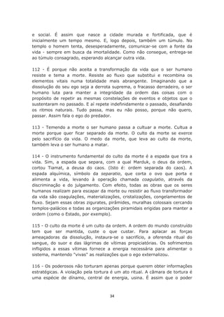 e social. É assim que nasce a cidade murada e fortificada, que é
inicialmente um tempo mesmo. E, logo depois, também um túmulo. No
templo o homem tenta, desesperadamente, comunicar-se com a fonte da
vida - sempre em busca da imortalidade. Como não consegue, entrega-se
ao túmulo consagrado, esperando alcançar outra vida.

112 - É porque não aceita a transformação da vida que o ser humano
resiste e tema a morte. Resiste ao fluxo que substitui e recombina os
elementos vitais numa totalidade mais abrangente. Imaginando que a
dissolução do seu ego seja a derrota suprema, o fracasso derradeiro, o ser
humano luta para manter a integridade da ordem das coisas com o
propósito de repetir as mesmas constelações de eventos e objetos que o
sustentaram no passado. E aí repete indefinidamente o passado, desafiando
os ritmos naturais. Tudo passa, mas eu não posso, porque não quero,
passar. Assim fala o ego do predador.

113 - Temendo a morte o ser humano passa a cultuar a morte. Cultua a
morte porque quer ficar separado da morte. O culto da morte se exerce
pelo sacrifício da vida. O medo da morte, que leva ao culto da morte,
também leva o ser humano a matar.

114 - O instrumento fundamental do culto da morte é a espada que tira a
vida. Sim, a espada que separa, com a qual Marduk, o deus da ordem,
cortou Tiamat, a deusa do caos. (Isto é: ordem separada do caos). A
espada alquímica, símbolo da separatio, que corta o ovo que porta e
alimenta a vida, levando à operação chamada coagulatio, através da
discriminação e do julgamento. Com efeito, todas as obras que os seres
humanos realizam para escapar da morte ou resistir ao fluxo transformador
da vida são coagulações, materializações, cristalizações, congelamentos de
fluxo. Sejam essas obras zigurates, pirâmides, muralhas colossais cercando
templos-palácios e todas as organizações piramidais erigidas para manter a
ordem (como o Estado, por exemplo).

115 - O culto da morte é um culto da ordem. A ordem do mundo construído
tem que ser mantida, custe o que custar. Para aplacar as forças
ameaçadoras da dissolução, instaura-se o sacrifício, a oferenda ritual do
sangue, do suor e das lágrimas de vítimas propiciatórias. Os sofrimentos
infligidos a essas vítimas fornece a energia necessária para alimentar o
sistema, mantendo "vivas" as realizações que o ego externalizou.

116 - Os poderosos não torturam apenas porque querem obter informações
estratégicas. A violação pela tortura é um ato ritual. A câmara de tortura é
uma espécie de dínamo, central de energia, usina. É assim que o poder



                                    34
 