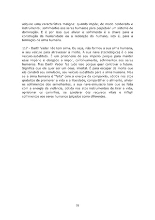 adquire uma característica maligna: quando impõe, de modo deliberado e
instrumental, sofrimentos aos seres humanos para perpetuar um sistema de
dominação. E é por isso que aliviar o sofrimento é a chave para a
construção da humanidade ou a redenção do humano, isto é, para a
formação da alma humana.

117 - Darth Vader não tem alma. Ou seja, não formou a sua alma humana,
o seu veículo para atravessar a morte. A sua nave (tecnológica) é o seu
veículo-substituto. É um prisioneiro do seu império porque para manter
esse império é obrigado a impor, continuamente, sofrimentos aos seres
humanos. Mas Darth Vader faz tudo isso porque quer controlar o futuro.
Significa que ele quer ser um deus, imortal. É para escapar da morte que
ele constrói seu simulacro, seu veículo substituto para a alma humana. Mas
se a alma humana é "feita" com a energia da compaixão, obtida nos atos
gratuitos de promover a vida e a liberdade, compartilhar o alimento, aliviar
os sofrimentos dos semelhantes, a sua nave-simulacro tem que se feita
com a energia da violência, obtida nos atos instrumentais de tirar a vida,
aprisionar os caminhos, se apoderar dos recursos vitais e infligir
sofrimentos aos seres humanos julgados como diferentes.




                                    35
 