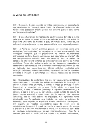 A volta do Simbionte


118 - O predador é o ser possuído por mitos e complexos, em especial pelo
que chamamos de Complexo Darth Vader. Se fôssemos simbiontes não
haveria essa possessão, mesmo porque não existiria qualquer coisa como
um "inconsciente coletivo".

119 - O que chamamos de inconsciente coletivo parece ter sido a forma
pela qual os seres humanos se tornaram coletivamente inconscientes de
algo como uma "alma do mundo", a qual, em virtude disso, tornou-se, ela
própria, inconsciente, uma vez que sua consciência eram os seres humanos.

120 - A "alma do mundo" primitiva poderia ser concebida como uma
espécie de "mente de Gaia" se entendermos por isso uma expressão das
interações sinérgicas que se processavam no interior da totalidade
antroposfera-biosfera. Ocorre, entretanto, que essa "alma do mundo" não
era completamente humana. Uma vez remetida para os porões da
consciência, ela ficou lá tentando se comunicar conosco através de formas
simbólicas. Como não podíamos entender tal linguagem, preenchemos
essas formas sem conteúdo com o conteúdo fornecido pelos padrões do tipo
de civilização que predominou nos últimos milênios. Inculcados pela
repetição sacerdotal, milênio após milênio, tais conteúdos criaram o homem
civilizado à imagem e semelhança dos deuses necessários ao sistema
dominador.

121 - Os arquétipos de que tanto se fala são, na verdade, formas simbólicas
preenchidas com o conteúdo dos padrões da sociedade de dominação. O
ancião. A grande mãe (matrona, a ânima); o mago (o ânimus); o herói
(guerreiro); o poderoso rei; o guia (velho sábio, rei-criança-deus
sacrificado, o self); a meretriz (donzela); o trapaceiro (hermafrodita); a
sombra, o ego e a persona; e, por último, o corpo exilado do espírito (a
jovem mulher coroada) - todos esses (os de sempre, com algumas
variações), são os tipos básicos de arquétipos. Mas agrupados numa
constelação que foi replicada pela tradição em todos os sistemas de
sabedoria, esse conjunto de arquétipos acabou constituindo um esquema.
Um esquema de relações organizadoras capaz de conter todas as
possibilidades do que foi, é e será na existência, normatizando não apenas
o presente e o passado, mas também o futuro. Foi assim que a coisa toda
se manteve, automaticamente porque inconscientemente. Essa foi a
maneira pela qual a tradicionalidade capturou o mundo, aprisionou-o,




                                    36
 