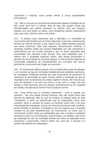 suprimindo a       histórica   como   campo   aberto   à   novas   possibilidades
civilizacionais.

122 - Não é a toa que as vertentes de pensamento ligadas à tradição não se
dão muito bem com a história. Elas de fato não gostam muito das
transformações que podem acontecer na história, sem que ninguém
planeje, sem que exista um plano, uma inteligência superior organizando
tudo, quer dizer, fazendo valer a sua ordem.

123 - O próprio Jung reconheceu que a definição e a orientação do
inconsciente são funções que só foram adquiridas numa fase relativamente
recente da história humana e que, mesmo hoje, estão bastante ausentes
nos povos primitivos. (São suas palavras, textualmente). Portanto, a
psicologia analítica supõe que existam adaptações que são necessárias à
sobrevivência em um mundo civilizado e que só foram adquiridas pela
humanidade com sacrifício muito grande. Sem essa adaptação nem a
ciência nem a sociedade poderiam existir, pois ambas pressupõem a
garantia de continuidade do processo psíquico. A sobrevivência depende da
continuação adaptativa, do desdobramento (ou evolução) que ocorre,
partindo do inconsciente até chegar ao consciente.

124 - O inconsciente coletivo passou a ter a função psico-social de adequar
o ser humano ao tipo de civilização estabelecida pelo protótipo sumeriano.
As mensagens simbólicas emitidas por esse inconsciente já continham os
elementos de dominação do poder vertical, dando a impressão de que os
arquétipos eram constitutivos da própria espécie humana. Até mais do que
isso. Por exemplo, o rei com sua coroa e o seu cetro, o mago com seu
bastão, o herói guerreiro com sua espada, transformaram-se em modelos
da criação, não apenas do homem mas do próprio cosmos.

125 - Jung afirma que os símbolos tradicionais - como a espada, por
exemplo - são uma antiga herança humana, mas não revela como esta
herança foi adquirida. Não diz que tal símbolo (a espada) pode ter sido
"introjetado" a partir de determinado tipo de organização social. Pelo
contrário, deixa a questão da origem de símbolos como este e de seus
correspondentes arquétipos, imersa nas mesmas brumas de onde, também,
teriam brotado os instintos. O problema é que ao imaginar que a evolução
humana se dá pelo desdobramento do inconsciente, ao achar que o
inconsciente contém todas as combinações que com o tempo e condições
favoráveis virão à luz no consciente, Jung formulou, na verdade, uma teoria
da adaptação ao tipo de civilização gerada com base na separação entre
consciente e inconsciente. Tanto é assim que, para ele, a neurose e a
psicose são padrões de inadaptação.



                                        37
 