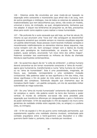 126 - Estamos ainda tão envolvidos por esse modo-de-ver baseado na
separação entre consciente e inconsciente (que afinal não é de Jung, nem
de outros psicólogos e mitólogos, mas de todos os sistemas de sabedoria da
tradicionalidade) que nem desconfiamos que, talvez, não exista um modelo,
universal e único, de civilização, ao qual, obrigatoriamente, tenhamos que
nos adaptar. E sequer nos lembramos de perguntar se, de fato, precisamos
disso para existir como espécie e para realizar a nossa humanidade.

127 - Tão profundo foi o sulco escavado que até hoje, ao final do século 20,
mesmo os que anunciam uma "nova era" não conseguem se desvencilhar
do esquema ancestral que constela sempre os mesmos arquétipos segundo
um padrão determinado. Essas pessoas vivem tecendo múltiplas variações e
recombinando indefinidamente os elementos internos desse esquema, mas
nunca rompem com ele. Sem conseguir romper com a réplica do mundo
criada pelo paradigma da tradicionalidade, os arautos da "nova era"
acabam, quase sempre, anunciando "um novo reino dos velhos magos".
Podemos constatar isso examinando os milhares de títulos da chamada
literatura espiritualista contemporânea.

128 - Se quisermos algum dia ter "a volta do simbionte", o esforço humano
deverá concentrar-se em tornar novamente consciente a "alma do mundo",
agora para humanizá-la, transformando-a numa "alma humana do mundo"
ou na "alma da humanidade". Esta é uma possibilidade, imaginada, de
futuro, que, realizada, corresponderia a uma verdadeira mutação
civilizacional. Não podemos saber se isso significaria o fim dos mitos, mas
talvez significasse o fim do poder do mito sobre os seres humanos e da
possessão dos complexos. Sobretudo daquele que chamamos aqui de
Complexo Darth Vader - um padrão composto, um mix do sacerdote-militar
subordinado ao mago-autocrata.

129 - De uma "alma do mundo humanizada" certamente não poderia brotar
tal complexo e, assim, não poderia existir na terra dos homens o poder
vertical. O mundo do simbionte eco-social não seria presidido pela
separação que transforma diferenças em desigualdades e gera o fenômeno
do poder dominador. O fim da separação é o fim da espada e do muro como
geratrizes da realidade cindida entre sagrada (nós, os amigos) e o profano
(eles, os inimigos).

130 - O fim da espada é o fim da guerra como instituição permanente, que
supostamente espelha uma realidade cósmica imutável, simbolizada pelo
combate arquetípico entre o herói-guerreiro Luke Skywalker e o vilão-
guerreiro Darth Vader e, portanto, tida e mantida por inevitável.




                                    38
 