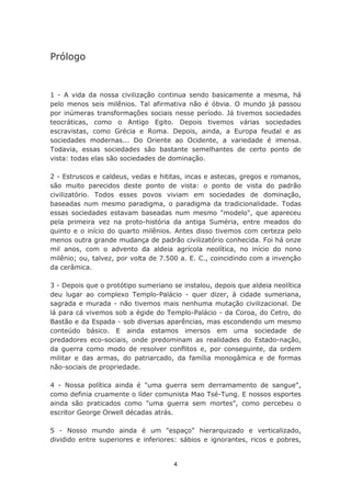 Prólogo


1 - A vida da nossa civilização continua sendo basicamente a mesma, há
pelo menos seis milênios. Tal afirmativa não é óbvia. O mundo já passou
por inúmeras transformações sociais nesse período. Já tivemos sociedades
teocráticas, como o Antigo Egito. Depois tivemos várias sociedades
escravistas, como Grécia e Roma. Depois, ainda, a Europa feudal e as
sociedades modernas... Do Oriente ao Ocidente, a variedade é imensa.
Todavia, essas sociedades são bastante semelhantes de certo ponto de
vista: todas elas são sociedades de dominação.

2 - Estruscos e caldeus, vedas e hititas, incas e astecas, gregos e romanos,
são muito parecidos deste ponto de vista: o ponto de vista do padrão
civilizatório. Todos esses povos viviam em sociedades de dominação,
baseadas num mesmo paradigma, o paradigma da tradicionalidade. Todas
essas sociedades estavam baseadas num mesmo "modelo", que apareceu
pela primeira vez na proto-história da antiga Suméria, entre meados do
quinto e o início do quarto milênios. Antes disso tivemos com certeza pelo
menos outra grande mudança de padrão civilizatório conhecida. Foi há onze
mil anos, com o advento da aldeia agrícola neolítica, no início do nono
milênio; ou, talvez, por volta de 7.500 a. E. C., coincidindo com a invenção
da cerâmica.

3 - Depois que o protótipo sumeriano se instalou, depois que aldeia neolítica
deu lugar ao complexo Templo-Palácio - quer dizer, à cidade sumeriana,
sagrada e murada - não tivemos mais nenhuma mutação civilizacional. De
lá para cá vivemos sob a égide do Templo-Palácio - da Coroa, do Cetro, do
Bastão e da Espada - sob diversas aparências, mas escondendo um mesmo
conteúdo básico. E ainda estamos imersos em uma sociedade de
predadores eco-sociais, onde predominam as realidades do Estado-nação,
da guerra como modo de resolver conflitos e, por conseguinte, da ordem
militar e das armas, do patriarcado, da família monogâmica e de formas
não-sociais de propriedade.

4 - Nossa política ainda é "uma guerra sem derramamento de sangue",
como definia cruamente o líder comunista Mao Tsé-Tung. E nossos esportes
ainda são praticados como "uma guerra sem mortes", como percebeu o
escritor George Orwell décadas atrás.

5 - Nosso mundo ainda é um "espaço" hierarquizado e verticalizado,
dividido entre superiores e inferiores: sábios e ignorantes, ricos e pobres,


                                     4
 
