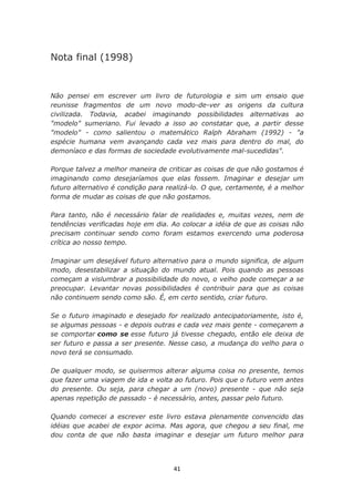 Nota final (1998)


Não pensei em escrever um livro de futurologia e sim um ensaio que
reunisse fragmentos de um novo modo-de-ver as origens da cultura
civilizada. Todavia, acabei imaginando possibilidades alternativas ao
"modelo" sumeriano. Fui levado a isso ao constatar que, a partir desse
"modelo" - como salientou o matemático Ralph Abraham (1992) - "a
espécie humana vem avançando cada vez mais para dentro do mal, do
demoníaco e das formas de sociedade evolutivamente mal-sucedidas".

Porque talvez a melhor maneira de criticar as coisas de que não gostamos é
imaginando como desejaríamos que elas fossem. Imaginar e desejar um
futuro alternativo é condição para realizá-lo. O que, certamente, é a melhor
forma de mudar as coisas de que não gostamos.

Para tanto, não é necessário falar de realidades e, muitas vezes, nem de
tendências verificadas hoje em dia. Ao colocar a idéia de que as coisas não
precisam continuar sendo como foram estamos exercendo uma poderosa
crítica ao nosso tempo.

Imaginar um desejável futuro alternativo para o mundo significa, de algum
modo, desestabilizar a situação do mundo atual. Pois quando as pessoas
começam a vislumbrar a possibilidade do novo, o velho pode começar a se
preocupar. Levantar novas possibilidades é contribuir para que as coisas
não continuem sendo como são. É, em certo sentido, criar futuro.

Se o futuro imaginado e desejado for realizado antecipatoriamente, isto é,
se algumas pessoas - e depois outras e cada vez mais gente - começarem a
se comportar como se esse futuro já tivesse chegado, então ele deixa de
ser futuro e passa a ser presente. Nesse caso, a mudança do velho para o
novo terá se consumado.

De qualquer modo, se quisermos alterar alguma coisa no presente, temos
que fazer uma viagem de ida e volta ao futuro. Pois que o futuro vem antes
do presente. Ou seja, para chegar a um (novo) presente - que não seja
apenas repetição de passado - é necessário, antes, passar pelo futuro.

Quando comecei a escrever este livro estava plenamente convencido das
idéias que acabei de expor acima. Mas agora, que chegou a seu final, me
dou conta de que não basta imaginar e desejar um futuro melhor para




                                    41
 