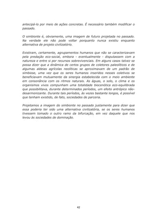 antecipá-lo por meio de ações concretas. É necessário também modificar o
passado.

O simbionte é, obviamente, uma imagem de futuro projetada no passado.
Na verdade ele não pode voltar porquanto nunca existiu enquanto
alternativa de projeto civilizatório.

Existiram, certamente, agrupamentos humanos que não se caracterizavam
pela predação eco-social, embora - eventualmente - disputassem com a
natureza e entre si por recursos sobrevivenciais. Em alguns casos talvez se
possa dizer que a dinâmica de certos grupos de coletores paleolíticos e de
algumas aldeias agrícolas neolíticas se aproximavam de um padrão de
simbiose, uma vez que os seres humanos inseridos nesses coletivos se
beneficiavam mutuamente da sinergia estabelecida com o meio ambiente
em consonância com os ritmos naturais. As águas, o solo, o clima e os
organismos vivos compunham uma totalidade biocenótica eco-equilibrada
que possibilitava, durante determinados períodos, um efeito antrópico não-
desarmonizante. Durante tais períodos, às vezes bastante longos, é possível
que tenham existido, de fato, sociedades de parceria.

Projetamos a imagem do simbionte no passado justamente para dizer que
essa poderia ter sido uma alternativa civilizatória, se os seres humanos
tivessem tomado o outro ramo da bifurcação, em vez daquele que nos
levou às sociedades de dominação.




                                    42
 
