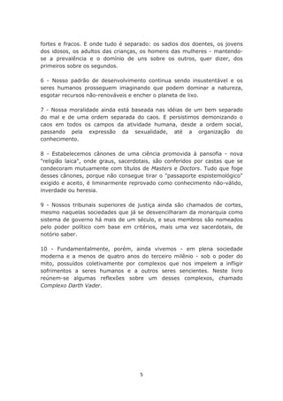 fortes e fracos. E onde tudo é separado: os sadios dos doentes, os jovens
dos idosos, os adultos das crianças, os homens das mulheres - mantendo-
se a prevalência e o domínio de uns sobre os outros, quer dizer, dos
primeiros sobre os segundos.

6 - Nosso padrão de desenvolvimento continua sendo insustentável e os
seres humanos prosseguem imaginando que podem dominar a natureza,
esgotar recursos não-renováveis e encher o planeta de lixo.

7 - Nossa moralidade ainda está baseada nas idéias de um bem separado
do mal e de uma ordem separada do caos. E persistimos demonizando o
caos em todos os campos da atividade humana, desde a ordem social,
passando pela expressão da sexualidade, até a organização do
conhecimento.

8 - Estabelecemos cânones de uma ciência promovida à pansofia - nova
"religião laica", onde graus, sacerdotais, são conferidos por castas que se
condecoram mutuamente com títulos de Masters e Doctors. Tudo que foge
desses cânones, porque não consegue tirar o "passaporte espistemológico"
exigido e aceito, é liminarmente reprovado como conhecimento não-válido,
inverdade ou heresia.

9 - Nossos tribunais superiores de justiça ainda são chamados de cortes,
mesmo naquelas sociedades que já se desvencilharam da monarquia como
sistema de governo há mais de um século, e seus membros são nomeados
pelo poder político com base em critérios, mais uma vez sacerdotais, de
notório saber.

10 - Fundamentalmente, porém, ainda vivemos - em plena sociedade
moderna e a menos de quatro anos do terceiro milênio - sob o poder do
mito, possuídos coletivamente por complexos que nos impelem a infligir
sofrimentos a seres humanos e a outros seres sencientes. Neste livro
reúnem-se algumas reflexões sobre um desses complexos, chamado
Complexo Darth Vader.




                                    5
 