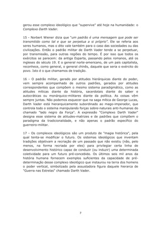 gerou esse complexo ideológico que "supervive" até hoje na humanidade: o
Complexo Darth Vader.

15 - Norbert Wiener dizia que “um padrão é uma mensagem que pode ser
transmitido como tal e que se perpetua a si próprio”. Ele se referia aos
seres humanos, mas o dito vale também para o caso das sociedades ou das
civilizações. Então o padrão militar de Darth Vader tende a se perpetuar,
por transmissão, para outras regiões do tempo. É por isso que todos os
exércitos se parecem: da antiga Esparta, passando pelos romanos, até os
ingleses do século 19. E o general norte-americano, de um país capitalista,
reconhece, como general, o general chinês, daquele que seria o exército do
povo. Isto é o que chamamos de tradição.

16 - O padrão militar, gerado por atitudes hierárquicas diante do poder,
vem sempre acompanhado de outros padrões, gerados por atitudes
correspondentes que compõem o mesmo sistema paradigmático, como as
atitudes míticas diante da história, sacerdotais diante do saber e
autocráticas ou monárquico-militares diante da política. As coisas vêm
sempre juntas. Não podemos esquecer que na saga mítica de George Lucas,
Darth Vader está hierarquicamente subordinado ao mago-imperador, que
controla todo o sistema manipulando forças sobre-naturais anti-humanas do
chamado "lado negro da Força". A expressão "Complexo Darth Vader"
designa esse sistema de atitudes-matrizes e de padrões que compõem o
paradigma da tradicionalidade, e não apenas o padrão específico do
guerreiro-militar.

17 - Os complexos ideológicos são um produto de "magia histórica", pela
qual tenta-se modificar o futuro. Os sistemas ideológicos que inventam
tradições objetivam a recriação de um passado que não existiu (não, pelo
menos, na forma recriada por eles) para privilegiar certa linha de
desenvolvimento histórico capaz de conduzir (ou induzir) uma determinada
coletividade para um futuro pré-concebido. Os últimos seis mil anos da
história humana fornecem exemplos suficientes da capacidade de pré-
determinação desse complexo ideológico que instaurou na terra dos homens
o poder vertical, simbolizado pela assustadora figura daquele hierarca de
"Guerra nas Estrelas" chamado Darth Vader.




                                    7
 