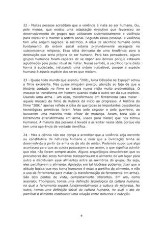 22 - Muitas pessoas acreditam que a violência é inata ao ser humano. Ou,
pelo menos, que existiu uma adaptação evolutiva que favoreceu ao
desenvolvimento de grupos que utilizaram sistematicamente a violência
para instaurar e manter a ordem social. Segundo essas pessoas, a violência
tem uma origem sagrada: o sacrifício. A idéia de sacrifício humano como
fundamento da ordem social estaria profundamente arraigada no
subconsciente religioso. Essa idéia derivaria de uma tendência para a
destruição que seria própria do ser humano. Para tais pensadores, alguns
grupos humanos foram capazes de se impor aos demais porque estavam
aglutinados pelo poder ritual de matar. Nesse sentido, o sacrifício teria dado
forma à sociedade, instalando uma ordem inabalável, porque a espécie
humana é aquela espécie dos seres que matam.

23 - Quase todo mundo que assistiu "2001, Uma Odisséia no Espaço" achou
o filme excelente. Mas quase ninguém prestou atenção ao fato de que a
história contada no filme se baseia numa visão muito problemática. O
macaco se transforma em homem quando mata o outro ser da sua espécie.
Usando uma arma - um osso, transformado em ferramenta para matar -
aquele macaco do filme de Kubrick dá início ao progresso. A história do
filme "2001" apenas reflete a idéia de que todas as importantes descobertas
tecnológicas primitivas foram feitas pelo caçador e pelo guerreiro, ao
buscarem uma maneira mais eficaz de matança. Assim, teria sido a
ferramenta (transformada em arma, usada para matar) que nos tornou
humanos. A maioria das pessoas é levada a acreditar nessa idéia porque ela
tem uma aparência de verdade científica.

24 - Mas a ciência não nos obriga a acreditar que a violência seja inerente
ou constitutiva da natureza humana e nem que a civilização tenha se
desenvolvido a partir da arma ou do ato de matar. Podemos supor que algo
aconteceu para que as coisas passassem a ser assim, o que significa admitir
que elas não foram sempre assim. Alguns arqueólogos descobriram que os
precursores dos seres humanos transportavam o alimento de um lugar para
outro e distribuíam esse alimentos entre os membros do grupo. Ou seja,
eles partilhavam o alimento. Apoiados em tal hipótese podemos dizer que a
atitude básica que nos torna humanos é esta: a partilha do alimento, e não
o uso da ferramenta para matar (a transformação da ferramenta em arma).
São dois pontos de vista, completamente diferentes. Em um, como
assinalou Thompson, temos uma definição tecnológica da cultura humana,
na qual a ferramenta separa fundamentalmente a cultura da natureza. No
outro, temos uma definição social da cultura humana, na qual o ato de
partilhar o alimento estabelece uma relação entre natureza e nutrição.




                                      9
 