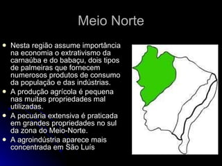 Meio Norte Nesta região assume importância na economia o extrativismo da carnaúba e do babaçu, dois tipos de palmeiras que fornecem numerosos produtos de consumo da população e das indústrias. A produção agrícola é pequena nas muitas propriedades mal utilizadas. A pecuária extensiva é praticada em grandes propriedades no sul da zona do Meio-Norte. A agroindústria aparece mais concentrada em São Luís  