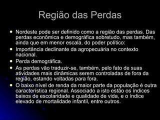 Região das Perdas Nordeste pode ser definido como a região das perdas. Das perdas econômica e demográfica sobretudo, mas também, ainda que em menor escala, do poder político: Importância declinante da agropecuária no contexto nacional.  Perda demográfica.  As perdas vão traduzir-se, também, pelo fato de suas atividades mais dinâmicas serem controladas de fora da região, estando voltadas para fora.  O baixo nível de renda da maior parte da população é outra característica regional. Associado a isto estão os índices baixos de escolaridade e qualidade de vida, e o índice elevado de mortalidade infantil, entre outros.  