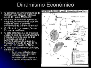 Dinamismo Econômico O complexo mineral-metalúrgico de Carajás, que abrange extensas áreas do Pará e Maranhão; As áreas de moderna agricultura de grãos, especialmente soja, do oeste da Bahia e porções meridionais do Maranhão e Piauí; O pólo têxtil e de confecções de Fortaleza, no Ceará; O pólo agroindustrial de Petrolina-Juazeiro, cuja base é a fruticultura irrigada, no médio vale do São Francisco, na Bahia e Pernambuco; ainda, o pólo de fruticultura irrigada do vale do rio Açu, no Rio Grande do Norte; O pólo petroquímico de Camaçari, na Bahia; Os diversos pólos turísticos implantados nas principais cidades da região, especialmente as capitais, e em áreas adjacentes a elas. 