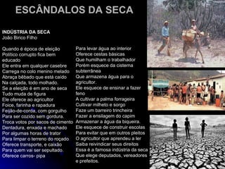 ESCÂNDALOS DA SECA INDÚSTRIA DA SECA João Birico Filho Quando é época de eleição Político corrupto fica bem educado Ele entra em qualquer casebre Carrega no colo menino melado Abraça bêbado que está caído Na calçada, todo molhado. Se a eleição é em ano de seca Tudo muda de figura Ele oferece ao agricultor Foice, farinha e rapadura Feijão-de-corda, com gorgulho Para ser cozido sem gordura. Troca votos por sacos de cimento Dentadura, enxada e machado Por algumas horas de trator Para limpar o terreno do roçado Oferece transporte, e caixão Para quem vai ser sepultado. Oferece carros- pipa Para levar água ao interior Oferece cestas básicas Que humilham o trabalhador Porém esquece da cisterna subterrânea Que armazena água para o agricultor. Ele esquece de ensinar a fazer feno A cultivar a palma forrageira Cultivar milheto e sorgo Faze um barreiro trincheira Fazer a ensilagem do capim Armazenar a água da biqueira. Ele esquece de construir escolas Para evitar que em outros pleitos O agricultor que aprendeu a ler Saiba reivindicar seus direitos Essa é a famosa indústria da seca Que elege deputados, vereadores e prefeitos. 