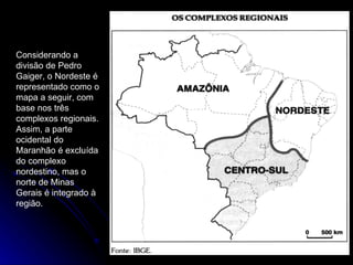 Considerando a divisão de Pedro Gaiger, o Nordeste é representado como o mapa a seguir, com base nos três complexos regionais. Assim, a parte ocidental do Maranhão é excluída do complexo nordestino, mas o norte de Minas Gerais é integrado à região. 