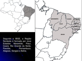 Segundo o IBGE, a Região Nordeste é formada por nove Estados: Maranhão, Piauí, Ceará, Rio Grande do Norte, Paraíba, Pernambuco, Alagoas, Sergipe e Bahia.  