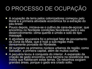 O PROCESSO DE OCUPAÇÃO  A ocupação da terra pelos colonizadores começou pelo litoral e a primeira atividade econômica foi a extração do pau-brasil.  Pouco depois, iniciava-se o cultivo de cana-de-açúcar, que encontrou no Nordeste condições favoráveis para o seu desenvolvimento: clima quente e úmido e solo do tipo massapê. A atividade açucareira foi o principal fator de povoamento da Zona da Mata, que é hoje a sub-região mais densamente povoada do Nordeste.  Ali surgiram os primeiros núcleos urbanos da região, como Salvador, a primeira capital, além de muitos outros. A pecuária levou à conquista do interior. A expansão da criação de gado encontrou uma barreira na resistência dos índios que habitavam estas terras. Os rebanhos exigiam grandes áreas, porque o gado era criado solto.  