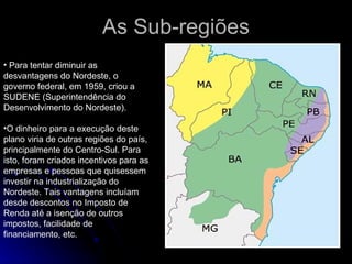 As Sub-regiões Para tentar diminuir as desvantagens do Nordeste, o governo federal, em 1959, criou a SUDENE (Superintendência do Desenvolvimento do Nordeste).  O dinheiro para a execução deste plano viria de outras regiões do país, principalmente do Centro-Sul. Para isto, foram criados incentivos para as empresas e pessoas que quisessem investir na industrialização do Nordeste. Tais vantagens incluíam desde descontos no Imposto de Renda até a isenção de outros impostos, facilidade de financiamento, etc.  