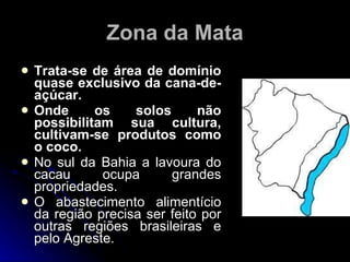 Zona da Mata Trata-se de área de domínio quase exclusivo da cana-de-açúcar. Onde os solos não possibilitam sua cultura, cultivam-se produtos como o coco. No sul da Bahia a lavoura do cacau ocupa grandes propriedades. O abastecimento alimentício da região precisa ser feito por outras regiões brasileiras e pelo Agreste. 